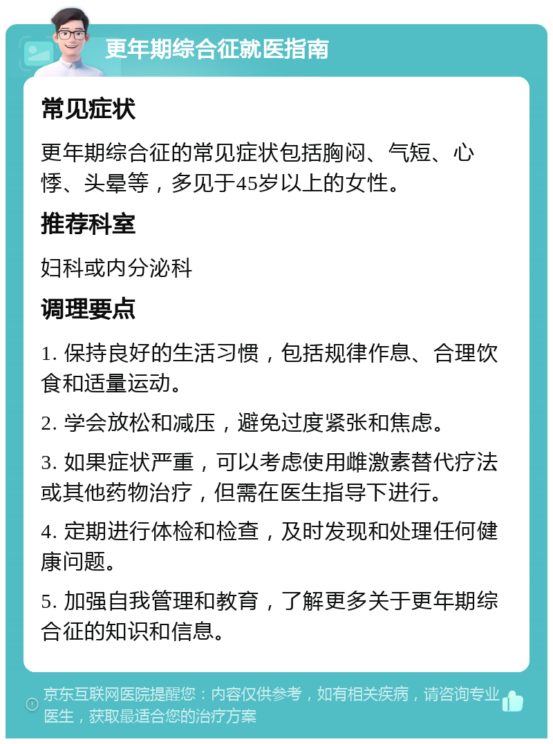 更年期综合征就医指南 常见症状 更年期综合征的常见症状包括胸闷、气短、心悸、头晕等，多见于45岁以上的女性。 推荐科室 妇科或内分泌科 调理要点 1. 保持良好的生活习惯，包括规律作息、合理饮食和适量运动。 2. 学会放松和减压，避免过度紧张和焦虑。 3. 如果症状严重，可以考虑使用雌激素替代疗法或其他药物治疗，但需在医生指导下进行。 4. 定期进行体检和检查，及时发现和处理任何健康问题。 5. 加强自我管理和教育，了解更多关于更年期综合征的知识和信息。