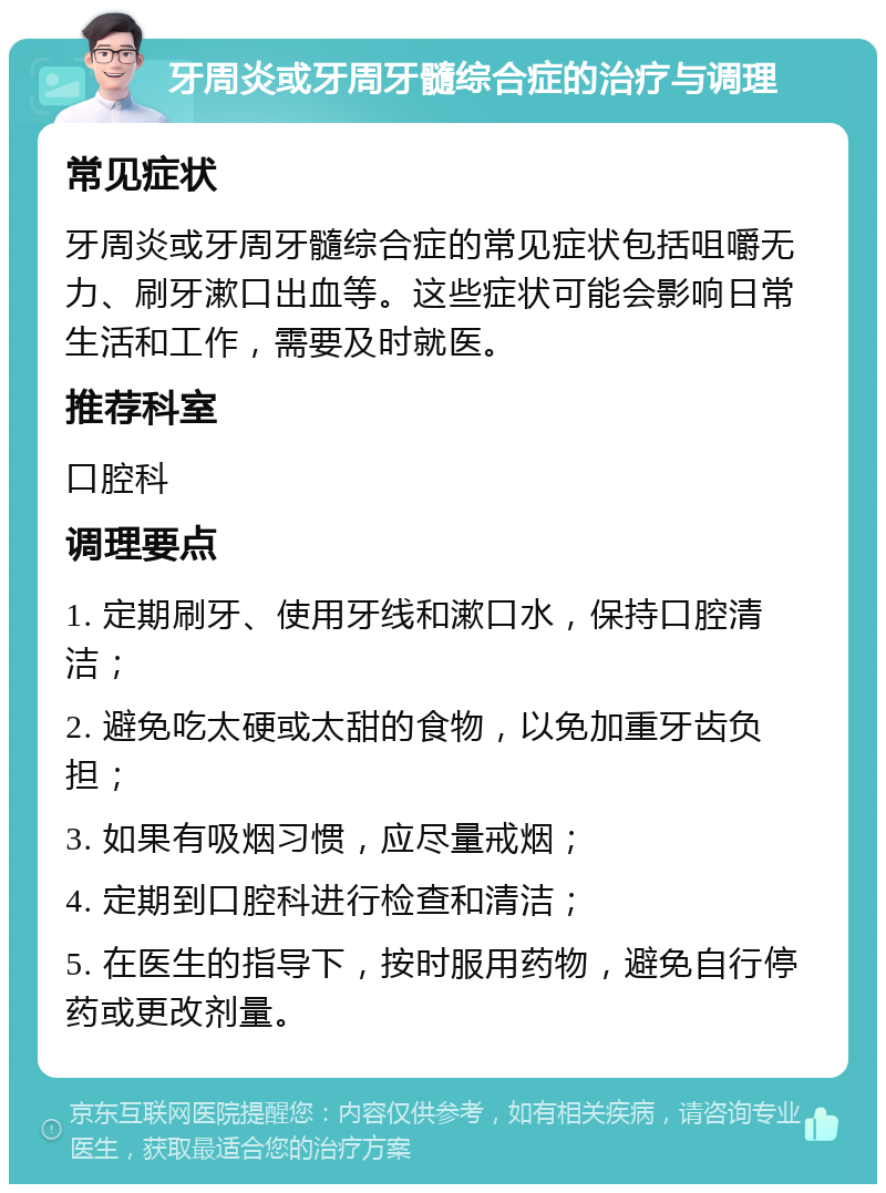 牙周炎或牙周牙髓综合症的治疗与调理 常见症状 牙周炎或牙周牙髓综合症的常见症状包括咀嚼无力、刷牙漱口出血等。这些症状可能会影响日常生活和工作，需要及时就医。 推荐科室 口腔科 调理要点 1. 定期刷牙、使用牙线和漱口水，保持口腔清洁； 2. 避免吃太硬或太甜的食物，以免加重牙齿负担； 3. 如果有吸烟习惯，应尽量戒烟； 4. 定期到口腔科进行检查和清洁； 5. 在医生的指导下，按时服用药物，避免自行停药或更改剂量。