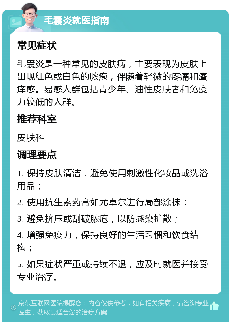 毛囊炎就医指南 常见症状 毛囊炎是一种常见的皮肤病，主要表现为皮肤上出现红色或白色的脓疱，伴随着轻微的疼痛和瘙痒感。易感人群包括青少年、油性皮肤者和免疫力较低的人群。 推荐科室 皮肤科 调理要点 1. 保持皮肤清洁，避免使用刺激性化妆品或洗浴用品； 2. 使用抗生素药膏如尤卓尔进行局部涂抹； 3. 避免挤压或刮破脓疱，以防感染扩散； 4. 增强免疫力，保持良好的生活习惯和饮食结构； 5. 如果症状严重或持续不退，应及时就医并接受专业治疗。