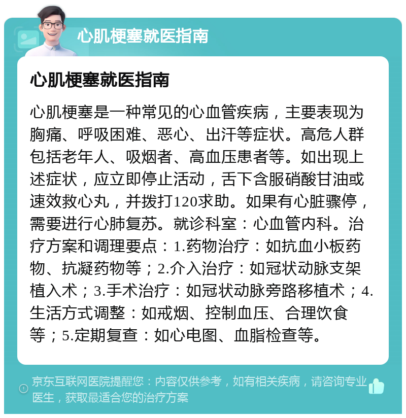 心肌梗塞就医指南 心肌梗塞就医指南 心肌梗塞是一种常见的心血管疾病，主要表现为胸痛、呼吸困难、恶心、出汗等症状。高危人群包括老年人、吸烟者、高血压患者等。如出现上述症状，应立即停止活动，舌下含服硝酸甘油或速效救心丸，并拨打120求助。如果有心脏骤停，需要进行心肺复苏。就诊科室：心血管内科。治疗方案和调理要点：1.药物治疗：如抗血小板药物、抗凝药物等；2.介入治疗：如冠状动脉支架植入术；3.手术治疗：如冠状动脉旁路移植术；4.生活方式调整：如戒烟、控制血压、合理饮食等；5.定期复查：如心电图、血脂检查等。