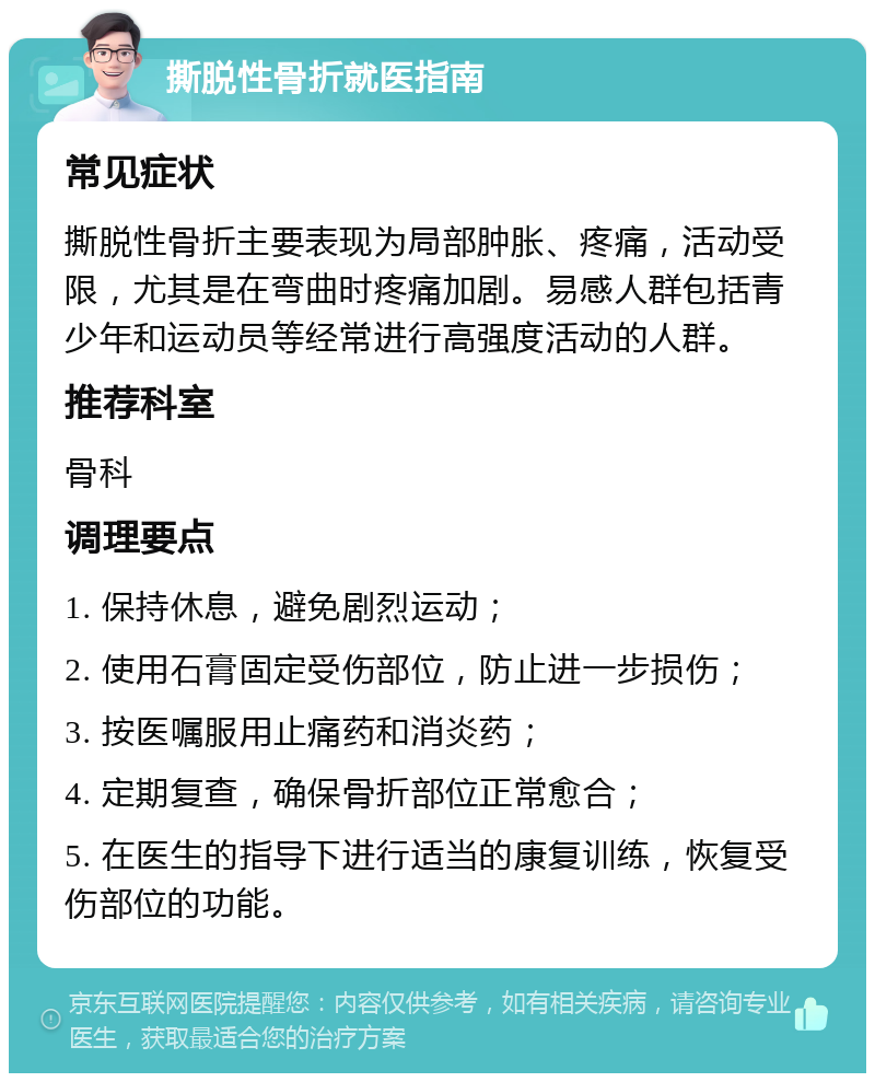 撕脱性骨折就医指南 常见症状 撕脱性骨折主要表现为局部肿胀、疼痛，活动受限，尤其是在弯曲时疼痛加剧。易感人群包括青少年和运动员等经常进行高强度活动的人群。 推荐科室 骨科 调理要点 1. 保持休息，避免剧烈运动； 2. 使用石膏固定受伤部位，防止进一步损伤； 3. 按医嘱服用止痛药和消炎药； 4. 定期复查，确保骨折部位正常愈合； 5. 在医生的指导下进行适当的康复训练，恢复受伤部位的功能。