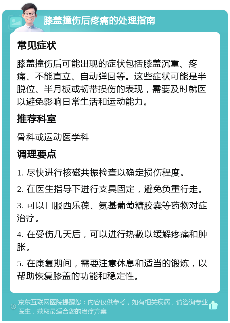 膝盖撞伤后疼痛的处理指南 常见症状 膝盖撞伤后可能出现的症状包括膝盖沉重、疼痛、不能直立、自动弹回等。这些症状可能是半脱位、半月板或韧带损伤的表现，需要及时就医以避免影响日常生活和运动能力。 推荐科室 骨科或运动医学科 调理要点 1. 尽快进行核磁共振检查以确定损伤程度。 2. 在医生指导下进行支具固定，避免负重行走。 3. 可以口服西乐葆、氨基葡萄糖胶囊等药物对症治疗。 4. 在受伤几天后，可以进行热敷以缓解疼痛和肿胀。 5. 在康复期间，需要注意休息和适当的锻炼，以帮助恢复膝盖的功能和稳定性。