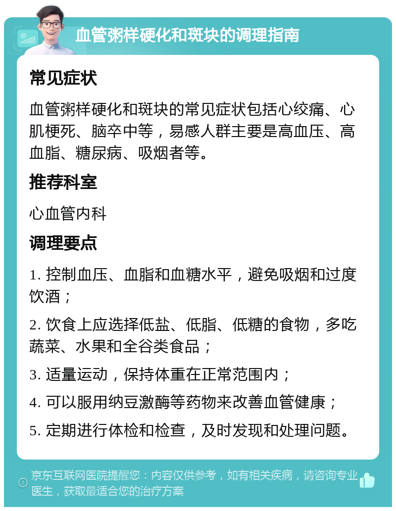 血管粥样硬化和斑块的调理指南 常见症状 血管粥样硬化和斑块的常见症状包括心绞痛、心肌梗死、脑卒中等，易感人群主要是高血压、高血脂、糖尿病、吸烟者等。 推荐科室 心血管内科 调理要点 1. 控制血压、血脂和血糖水平，避免吸烟和过度饮酒； 2. 饮食上应选择低盐、低脂、低糖的食物，多吃蔬菜、水果和全谷类食品； 3. 适量运动，保持体重在正常范围内； 4. 可以服用纳豆激酶等药物来改善血管健康； 5. 定期进行体检和检查，及时发现和处理问题。