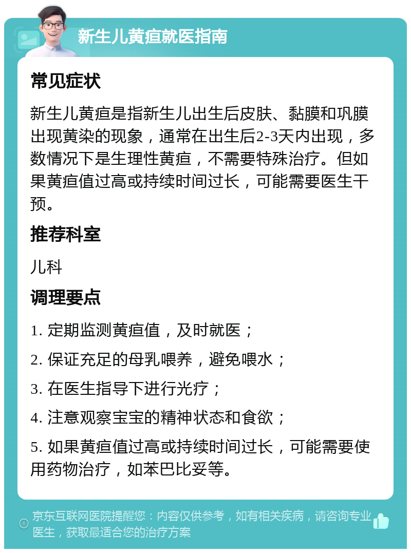 新生儿黄疸就医指南 常见症状 新生儿黄疸是指新生儿出生后皮肤、黏膜和巩膜出现黄染的现象，通常在出生后2-3天内出现，多数情况下是生理性黄疸，不需要特殊治疗。但如果黄疸值过高或持续时间过长，可能需要医生干预。 推荐科室 儿科 调理要点 1. 定期监测黄疸值，及时就医； 2. 保证充足的母乳喂养，避免喂水； 3. 在医生指导下进行光疗； 4. 注意观察宝宝的精神状态和食欲； 5. 如果黄疸值过高或持续时间过长，可能需要使用药物治疗，如苯巴比妥等。