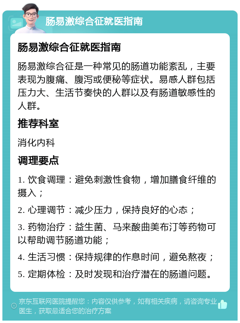 肠易激综合征就医指南 肠易激综合征就医指南 肠易激综合征是一种常见的肠道功能紊乱，主要表现为腹痛、腹泻或便秘等症状。易感人群包括压力大、生活节奏快的人群以及有肠道敏感性的人群。 推荐科室 消化内科 调理要点 1. 饮食调理：避免刺激性食物，增加膳食纤维的摄入； 2. 心理调节：减少压力，保持良好的心态； 3. 药物治疗：益生菌、马来酸曲美布汀等药物可以帮助调节肠道功能； 4. 生活习惯：保持规律的作息时间，避免熬夜； 5. 定期体检：及时发现和治疗潜在的肠道问题。