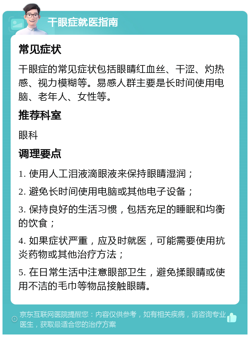 干眼症就医指南 常见症状 干眼症的常见症状包括眼睛红血丝、干涩、灼热感、视力模糊等。易感人群主要是长时间使用电脑、老年人、女性等。 推荐科室 眼科 调理要点 1. 使用人工泪液滴眼液来保持眼睛湿润； 2. 避免长时间使用电脑或其他电子设备； 3. 保持良好的生活习惯，包括充足的睡眠和均衡的饮食； 4. 如果症状严重，应及时就医，可能需要使用抗炎药物或其他治疗方法； 5. 在日常生活中注意眼部卫生，避免揉眼睛或使用不洁的毛巾等物品接触眼睛。