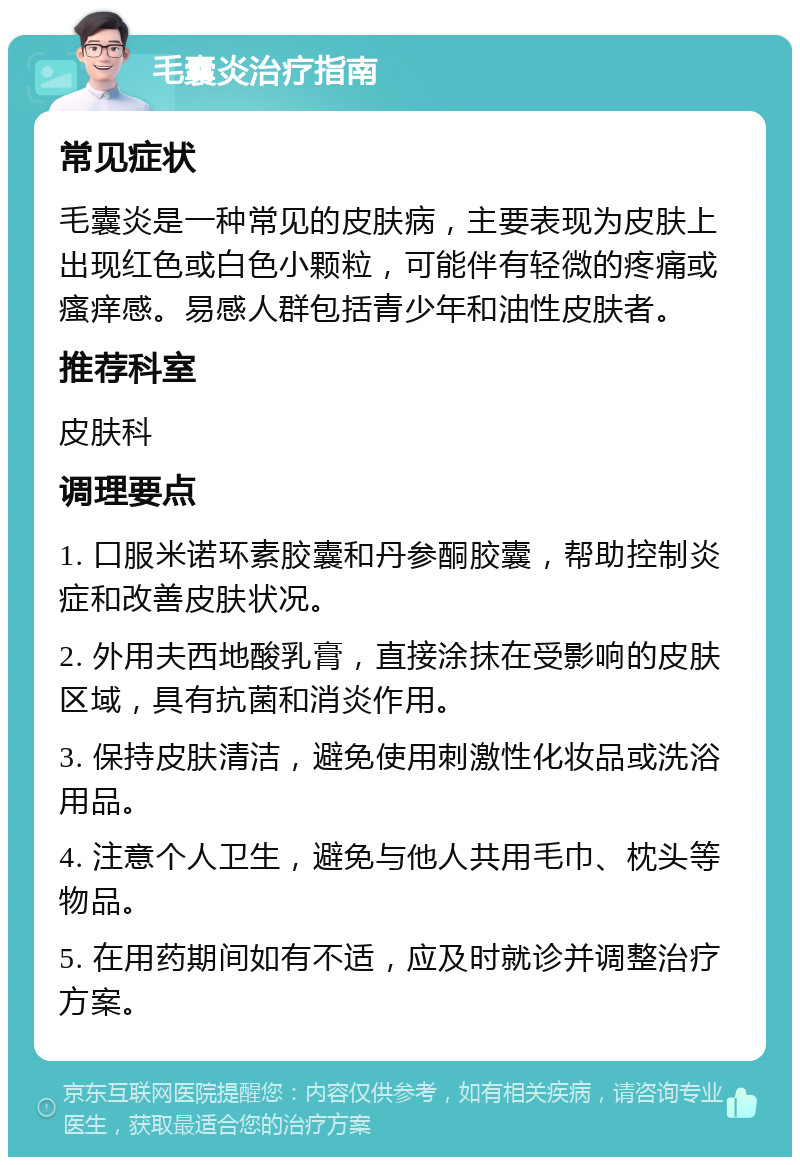 毛囊炎治疗指南 常见症状 毛囊炎是一种常见的皮肤病，主要表现为皮肤上出现红色或白色小颗粒，可能伴有轻微的疼痛或瘙痒感。易感人群包括青少年和油性皮肤者。 推荐科室 皮肤科 调理要点 1. 口服米诺环素胶囊和丹参酮胶囊，帮助控制炎症和改善皮肤状况。 2. 外用夫西地酸乳膏，直接涂抹在受影响的皮肤区域，具有抗菌和消炎作用。 3. 保持皮肤清洁，避免使用刺激性化妆品或洗浴用品。 4. 注意个人卫生，避免与他人共用毛巾、枕头等物品。 5. 在用药期间如有不适，应及时就诊并调整治疗方案。