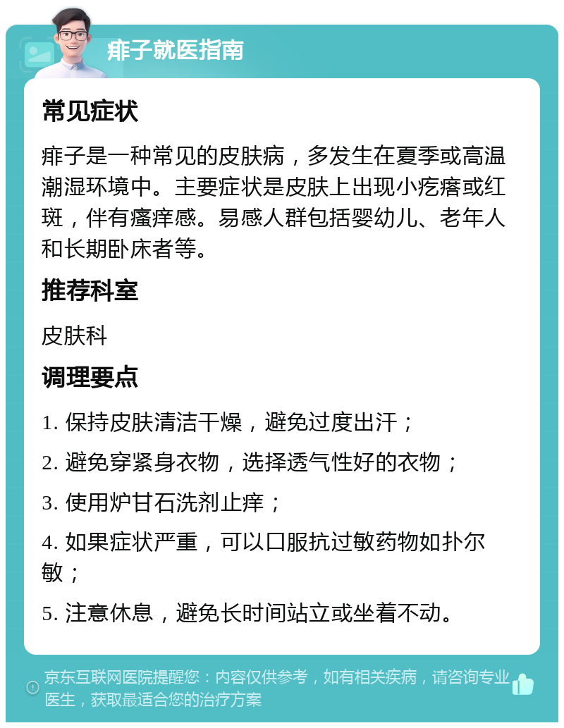 痱子就医指南 常见症状 痱子是一种常见的皮肤病，多发生在夏季或高温潮湿环境中。主要症状是皮肤上出现小疙瘩或红斑，伴有瘙痒感。易感人群包括婴幼儿、老年人和长期卧床者等。 推荐科室 皮肤科 调理要点 1. 保持皮肤清洁干燥，避免过度出汗； 2. 避免穿紧身衣物，选择透气性好的衣物； 3. 使用炉甘石洗剂止痒； 4. 如果症状严重，可以口服抗过敏药物如扑尔敏； 5. 注意休息，避免长时间站立或坐着不动。