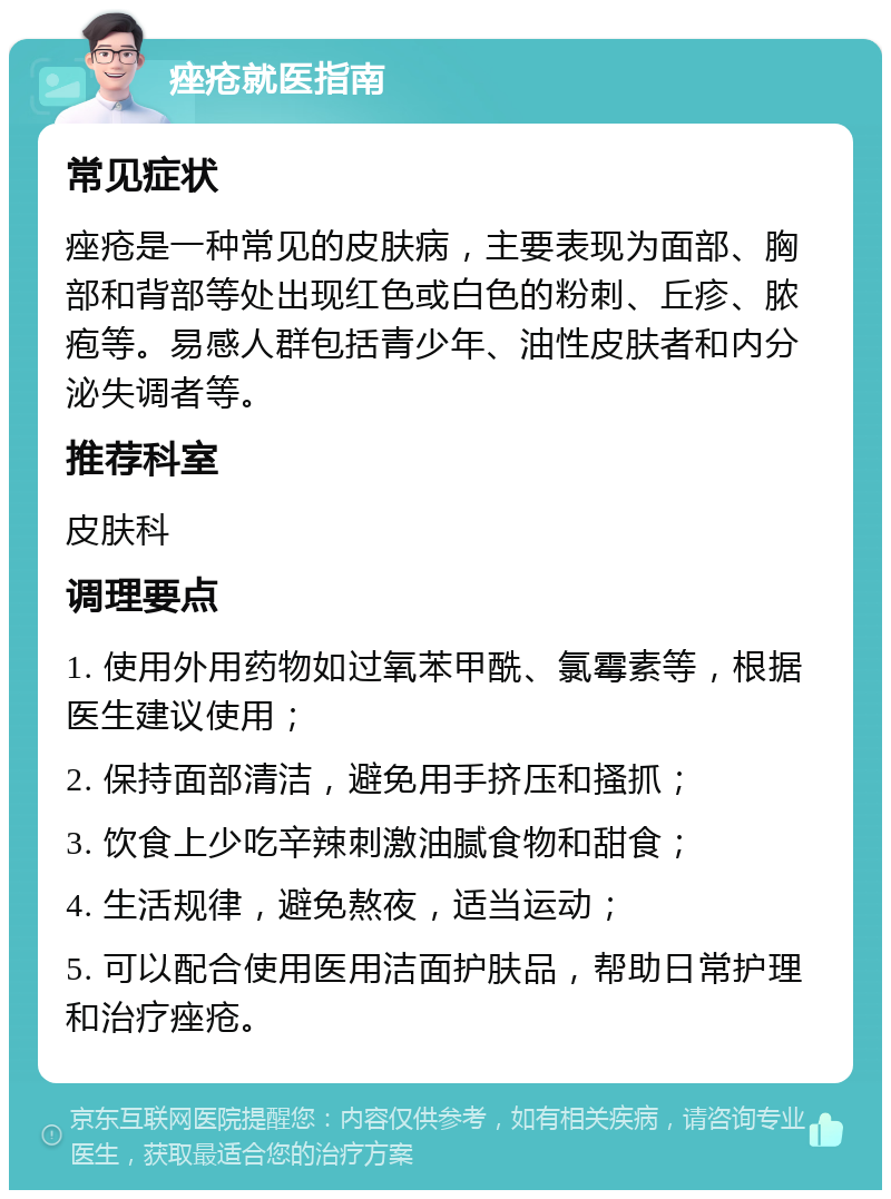 痤疮就医指南 常见症状 痤疮是一种常见的皮肤病，主要表现为面部、胸部和背部等处出现红色或白色的粉刺、丘疹、脓疱等。易感人群包括青少年、油性皮肤者和内分泌失调者等。 推荐科室 皮肤科 调理要点 1. 使用外用药物如过氧苯甲酰、氯霉素等，根据医生建议使用； 2. 保持面部清洁，避免用手挤压和搔抓； 3. 饮食上少吃辛辣刺激油腻食物和甜食； 4. 生活规律，避免熬夜，适当运动； 5. 可以配合使用医用洁面护肤品，帮助日常护理和治疗痤疮。