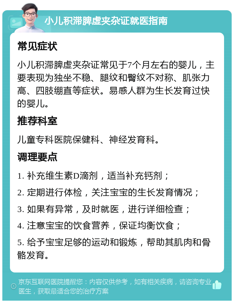 小儿积滞脾虚夹杂证就医指南 常见症状 小儿积滞脾虚夹杂证常见于7个月左右的婴儿，主要表现为独坐不稳、腿纹和臀纹不对称、肌张力高、四肢绷直等症状。易感人群为生长发育过快的婴儿。 推荐科室 儿童专科医院保健科、神经发育科。 调理要点 1. 补充维生素D滴剂，适当补充钙剂； 2. 定期进行体检，关注宝宝的生长发育情况； 3. 如果有异常，及时就医，进行详细检查； 4. 注意宝宝的饮食营养，保证均衡饮食； 5. 给予宝宝足够的运动和锻炼，帮助其肌肉和骨骼发育。