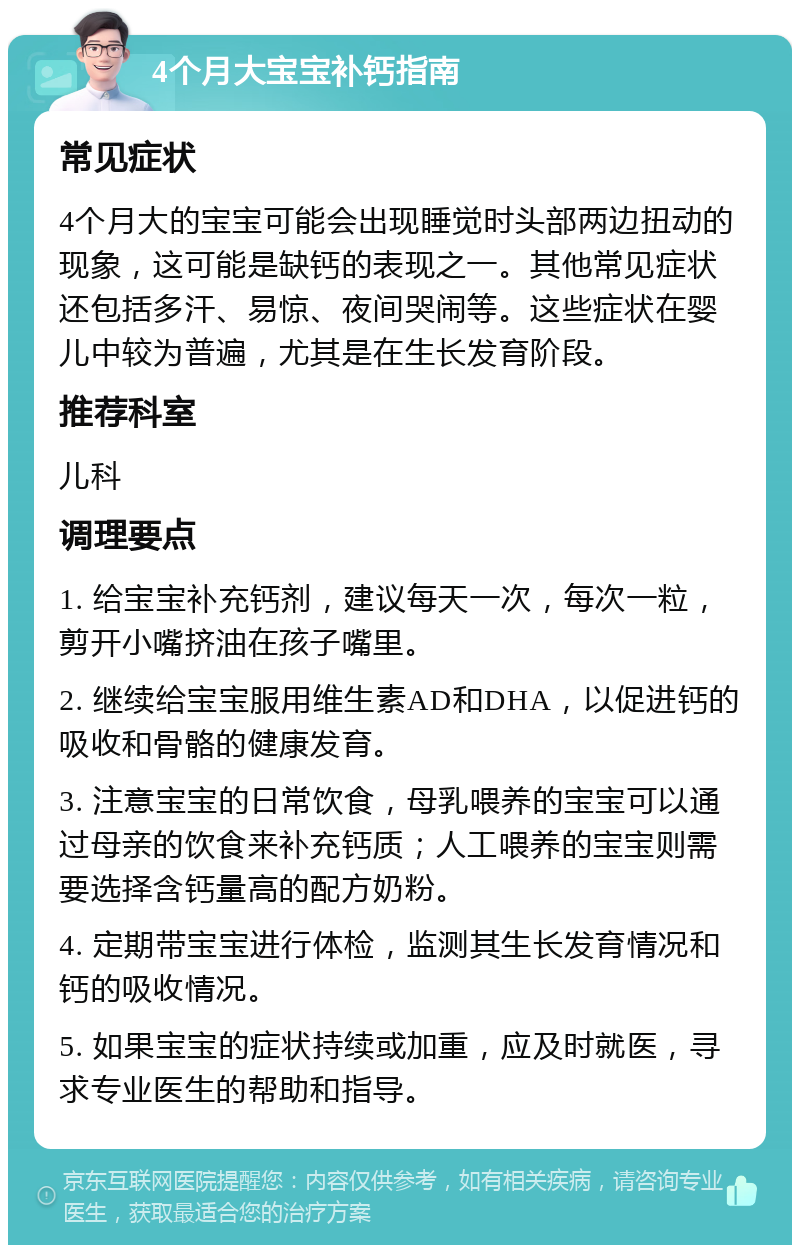 4个月大宝宝补钙指南 常见症状 4个月大的宝宝可能会出现睡觉时头部两边扭动的现象，这可能是缺钙的表现之一。其他常见症状还包括多汗、易惊、夜间哭闹等。这些症状在婴儿中较为普遍，尤其是在生长发育阶段。 推荐科室 儿科 调理要点 1. 给宝宝补充钙剂，建议每天一次，每次一粒，剪开小嘴挤油在孩子嘴里。 2. 继续给宝宝服用维生素AD和DHA，以促进钙的吸收和骨骼的健康发育。 3. 注意宝宝的日常饮食，母乳喂养的宝宝可以通过母亲的饮食来补充钙质；人工喂养的宝宝则需要选择含钙量高的配方奶粉。 4. 定期带宝宝进行体检，监测其生长发育情况和钙的吸收情况。 5. 如果宝宝的症状持续或加重，应及时就医，寻求专业医生的帮助和指导。