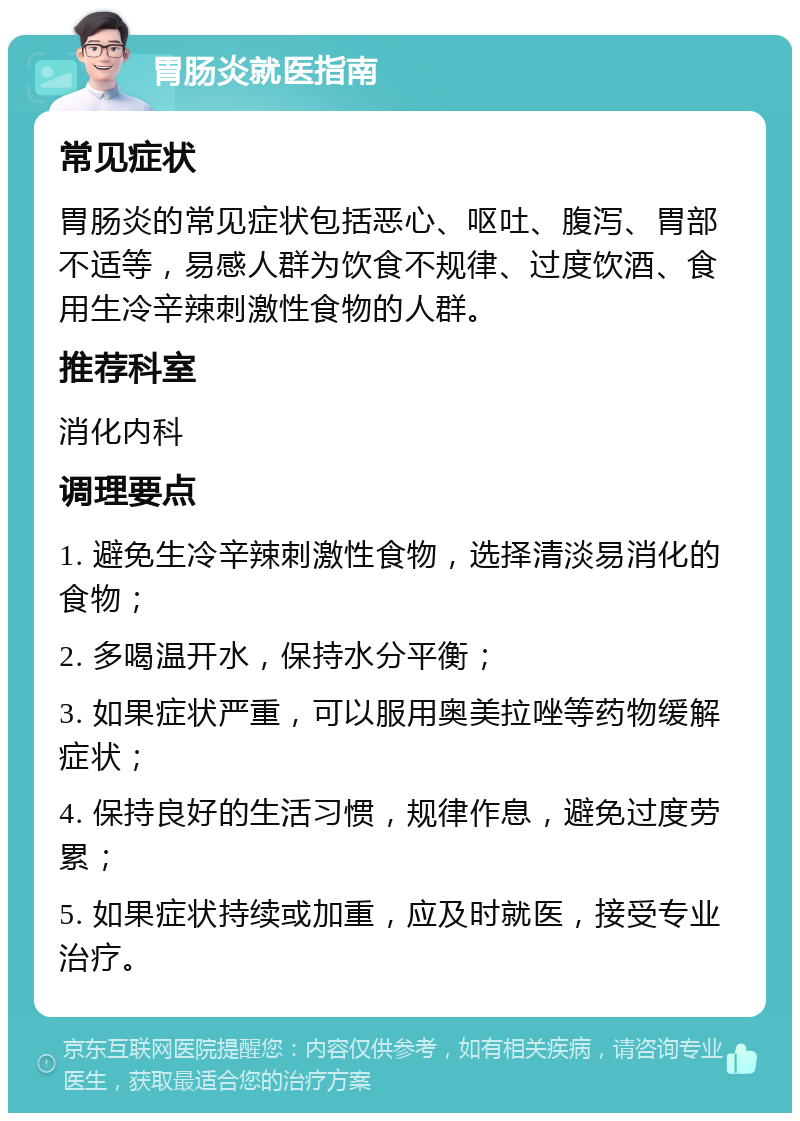 胃肠炎就医指南 常见症状 胃肠炎的常见症状包括恶心、呕吐、腹泻、胃部不适等，易感人群为饮食不规律、过度饮酒、食用生冷辛辣刺激性食物的人群。 推荐科室 消化内科 调理要点 1. 避免生冷辛辣刺激性食物，选择清淡易消化的食物； 2. 多喝温开水，保持水分平衡； 3. 如果症状严重，可以服用奥美拉唑等药物缓解症状； 4. 保持良好的生活习惯，规律作息，避免过度劳累； 5. 如果症状持续或加重，应及时就医，接受专业治疗。