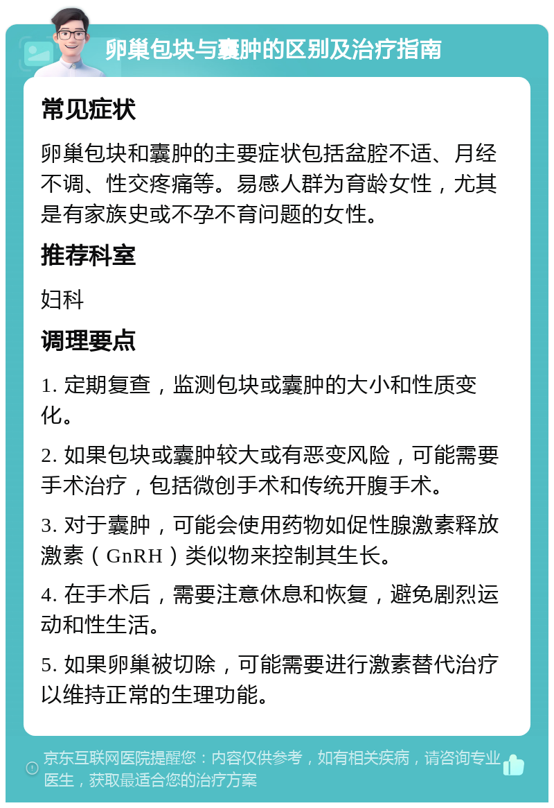 卵巢包块与囊肿的区别及治疗指南 常见症状 卵巢包块和囊肿的主要症状包括盆腔不适、月经不调、性交疼痛等。易感人群为育龄女性，尤其是有家族史或不孕不育问题的女性。 推荐科室 妇科 调理要点 1. 定期复查，监测包块或囊肿的大小和性质变化。 2. 如果包块或囊肿较大或有恶变风险，可能需要手术治疗，包括微创手术和传统开腹手术。 3. 对于囊肿，可能会使用药物如促性腺激素释放激素（GnRH）类似物来控制其生长。 4. 在手术后，需要注意休息和恢复，避免剧烈运动和性生活。 5. 如果卵巢被切除，可能需要进行激素替代治疗以维持正常的生理功能。