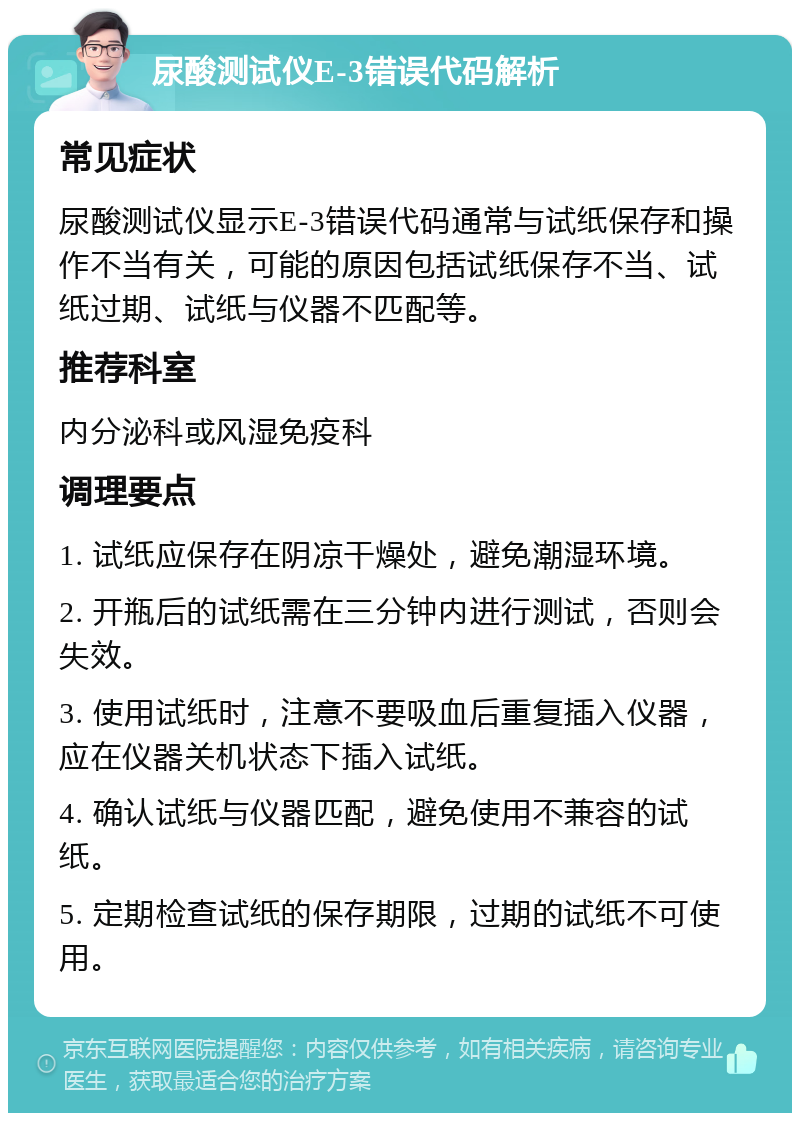 尿酸测试仪E-3错误代码解析 常见症状 尿酸测试仪显示E-3错误代码通常与试纸保存和操作不当有关，可能的原因包括试纸保存不当、试纸过期、试纸与仪器不匹配等。 推荐科室 内分泌科或风湿免疫科 调理要点 1. 试纸应保存在阴凉干燥处，避免潮湿环境。 2. 开瓶后的试纸需在三分钟内进行测试，否则会失效。 3. 使用试纸时，注意不要吸血后重复插入仪器，应在仪器关机状态下插入试纸。 4. 确认试纸与仪器匹配，避免使用不兼容的试纸。 5. 定期检查试纸的保存期限，过期的试纸不可使用。