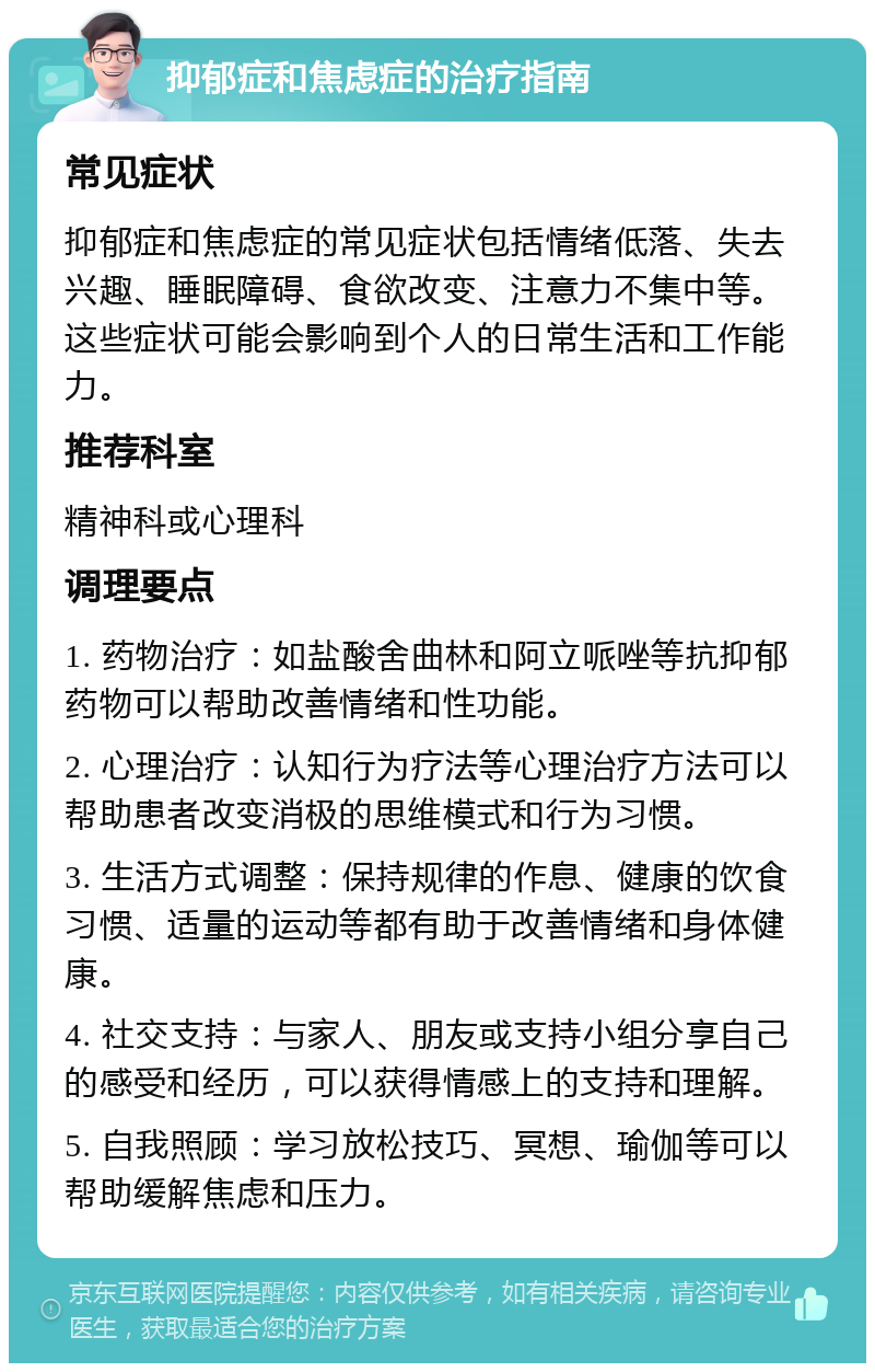 抑郁症和焦虑症的治疗指南 常见症状 抑郁症和焦虑症的常见症状包括情绪低落、失去兴趣、睡眠障碍、食欲改变、注意力不集中等。这些症状可能会影响到个人的日常生活和工作能力。 推荐科室 精神科或心理科 调理要点 1. 药物治疗：如盐酸舍曲林和阿立哌唑等抗抑郁药物可以帮助改善情绪和性功能。 2. 心理治疗：认知行为疗法等心理治疗方法可以帮助患者改变消极的思维模式和行为习惯。 3. 生活方式调整：保持规律的作息、健康的饮食习惯、适量的运动等都有助于改善情绪和身体健康。 4. 社交支持：与家人、朋友或支持小组分享自己的感受和经历，可以获得情感上的支持和理解。 5. 自我照顾：学习放松技巧、冥想、瑜伽等可以帮助缓解焦虑和压力。