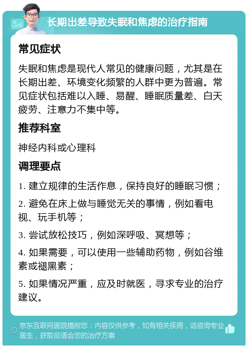 长期出差导致失眠和焦虑的治疗指南 常见症状 失眠和焦虑是现代人常见的健康问题，尤其是在长期出差、环境变化频繁的人群中更为普遍。常见症状包括难以入睡、易醒、睡眠质量差、白天疲劳、注意力不集中等。 推荐科室 神经内科或心理科 调理要点 1. 建立规律的生活作息，保持良好的睡眠习惯； 2. 避免在床上做与睡觉无关的事情，例如看电视、玩手机等； 3. 尝试放松技巧，例如深呼吸、冥想等； 4. 如果需要，可以使用一些辅助药物，例如谷维素或褪黑素； 5. 如果情况严重，应及时就医，寻求专业的治疗建议。