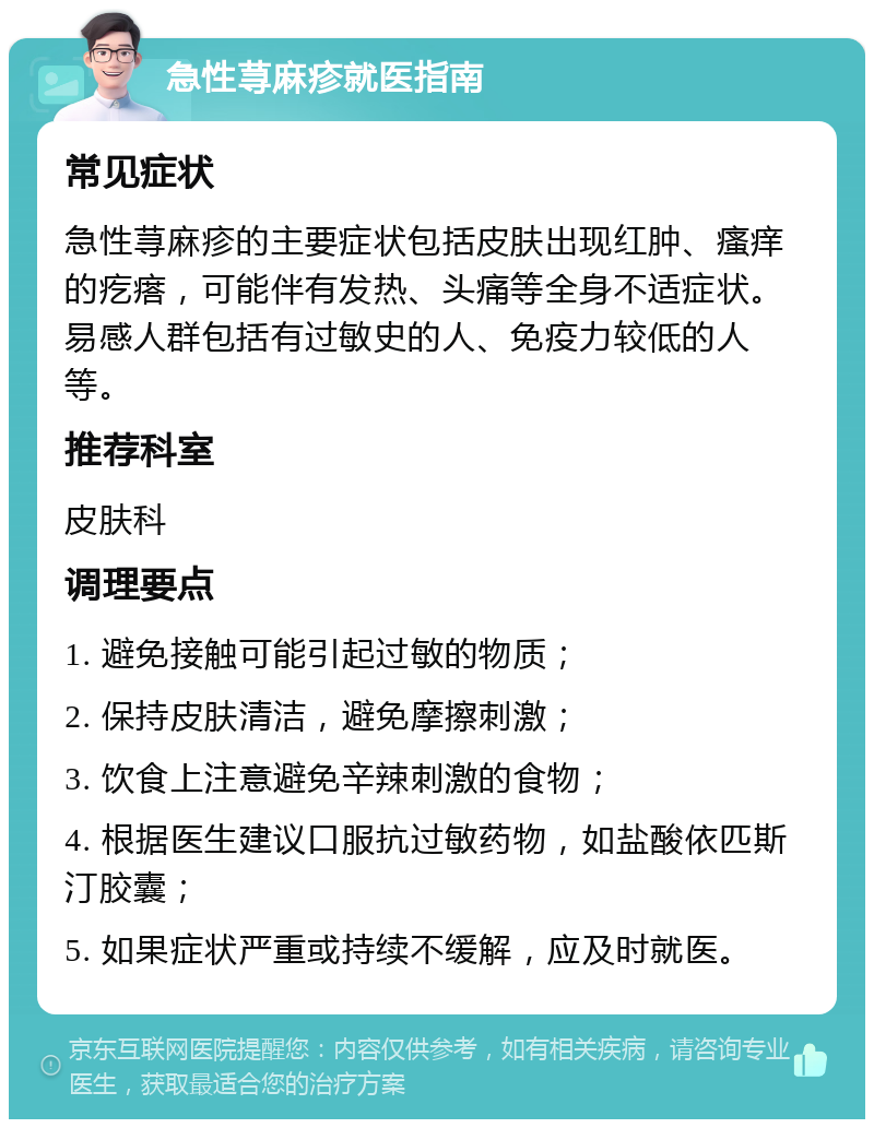 急性荨麻疹就医指南 常见症状 急性荨麻疹的主要症状包括皮肤出现红肿、瘙痒的疙瘩，可能伴有发热、头痛等全身不适症状。易感人群包括有过敏史的人、免疫力较低的人等。 推荐科室 皮肤科 调理要点 1. 避免接触可能引起过敏的物质； 2. 保持皮肤清洁，避免摩擦刺激； 3. 饮食上注意避免辛辣刺激的食物； 4. 根据医生建议口服抗过敏药物，如盐酸依匹斯汀胶囊； 5. 如果症状严重或持续不缓解，应及时就医。