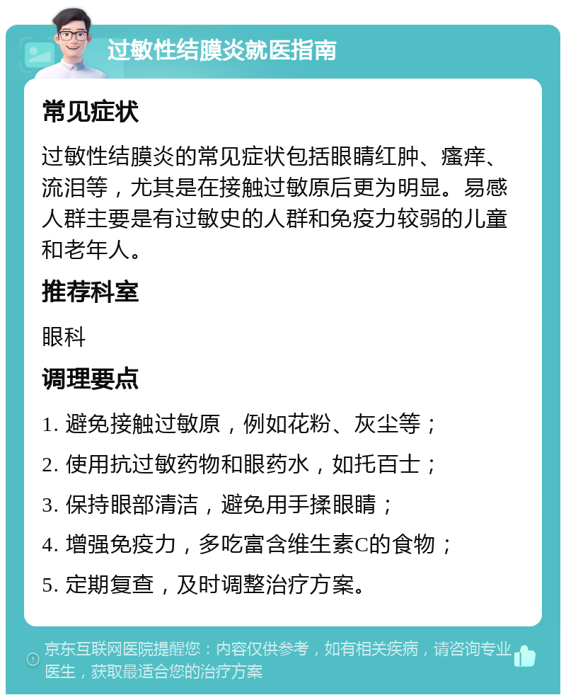 过敏性结膜炎就医指南 常见症状 过敏性结膜炎的常见症状包括眼睛红肿、瘙痒、流泪等，尤其是在接触过敏原后更为明显。易感人群主要是有过敏史的人群和免疫力较弱的儿童和老年人。 推荐科室 眼科 调理要点 1. 避免接触过敏原，例如花粉、灰尘等； 2. 使用抗过敏药物和眼药水，如托百士； 3. 保持眼部清洁，避免用手揉眼睛； 4. 增强免疫力，多吃富含维生素C的食物； 5. 定期复查，及时调整治疗方案。