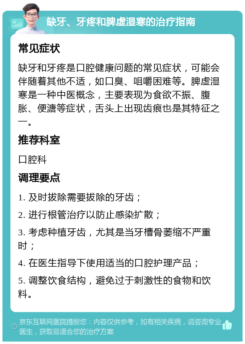 缺牙、牙疼和脾虚湿寒的治疗指南 常见症状 缺牙和牙疼是口腔健康问题的常见症状，可能会伴随着其他不适，如口臭、咀嚼困难等。脾虚湿寒是一种中医概念，主要表现为食欲不振、腹胀、便溏等症状，舌头上出现齿痕也是其特征之一。 推荐科室 口腔科 调理要点 1. 及时拔除需要拔除的牙齿； 2. 进行根管治疗以防止感染扩散； 3. 考虑种植牙齿，尤其是当牙槽骨萎缩不严重时； 4. 在医生指导下使用适当的口腔护理产品； 5. 调整饮食结构，避免过于刺激性的食物和饮料。