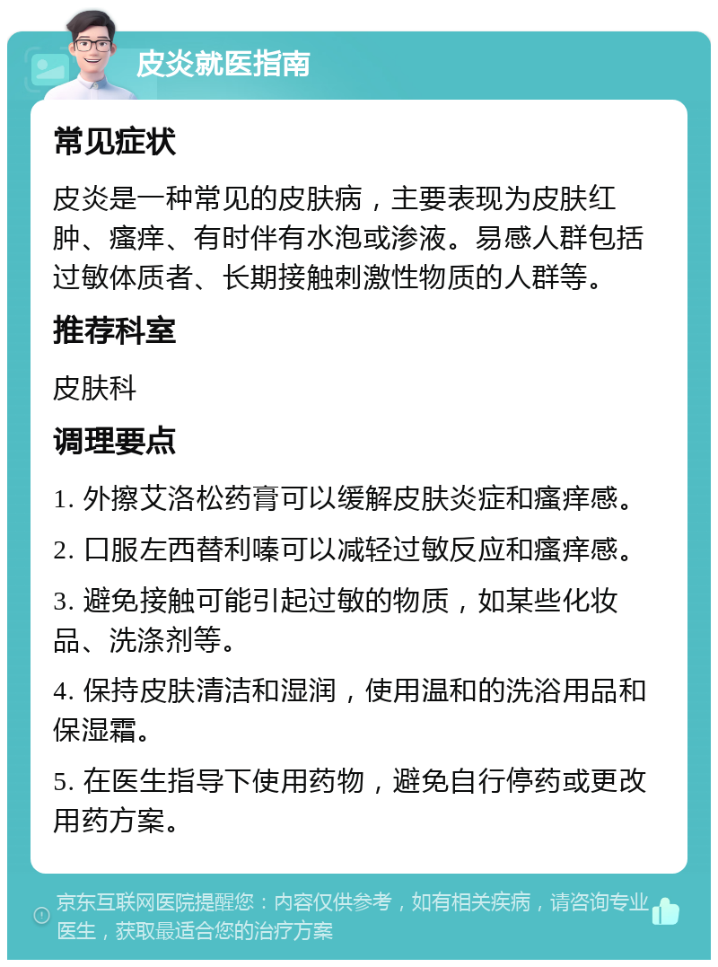 皮炎就医指南 常见症状 皮炎是一种常见的皮肤病，主要表现为皮肤红肿、瘙痒、有时伴有水泡或渗液。易感人群包括过敏体质者、长期接触刺激性物质的人群等。 推荐科室 皮肤科 调理要点 1. 外擦艾洛松药膏可以缓解皮肤炎症和瘙痒感。 2. 口服左西替利嗪可以减轻过敏反应和瘙痒感。 3. 避免接触可能引起过敏的物质，如某些化妆品、洗涤剂等。 4. 保持皮肤清洁和湿润，使用温和的洗浴用品和保湿霜。 5. 在医生指导下使用药物，避免自行停药或更改用药方案。