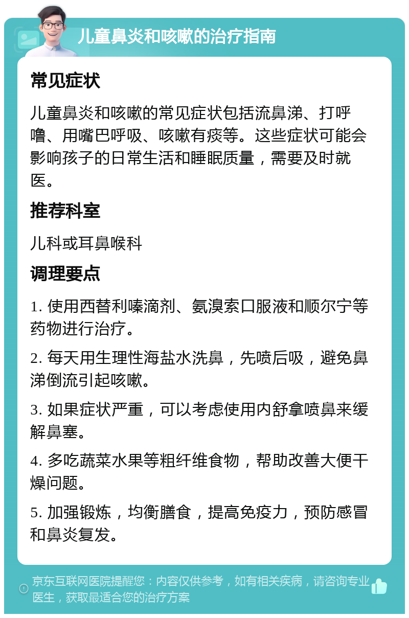 儿童鼻炎和咳嗽的治疗指南 常见症状 儿童鼻炎和咳嗽的常见症状包括流鼻涕、打呼噜、用嘴巴呼吸、咳嗽有痰等。这些症状可能会影响孩子的日常生活和睡眠质量，需要及时就医。 推荐科室 儿科或耳鼻喉科 调理要点 1. 使用西替利嗪滴剂、氨溴索口服液和顺尔宁等药物进行治疗。 2. 每天用生理性海盐水洗鼻，先喷后吸，避免鼻涕倒流引起咳嗽。 3. 如果症状严重，可以考虑使用内舒拿喷鼻来缓解鼻塞。 4. 多吃蔬菜水果等粗纤维食物，帮助改善大便干燥问题。 5. 加强锻炼，均衡膳食，提高免疫力，预防感冒和鼻炎复发。