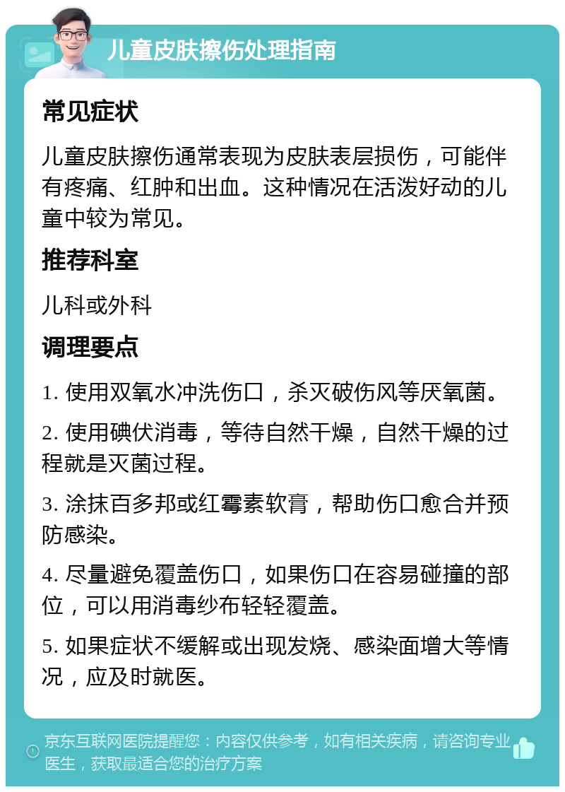 儿童皮肤擦伤处理指南 常见症状 儿童皮肤擦伤通常表现为皮肤表层损伤，可能伴有疼痛、红肿和出血。这种情况在活泼好动的儿童中较为常见。 推荐科室 儿科或外科 调理要点 1. 使用双氧水冲洗伤口，杀灭破伤风等厌氧菌。 2. 使用碘伏消毒，等待自然干燥，自然干燥的过程就是灭菌过程。 3. 涂抹百多邦或红霉素软膏，帮助伤口愈合并预防感染。 4. 尽量避免覆盖伤口，如果伤口在容易碰撞的部位，可以用消毒纱布轻轻覆盖。 5. 如果症状不缓解或出现发烧、感染面增大等情况，应及时就医。