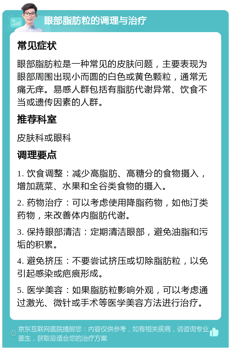 眼部脂肪粒的调理与治疗 常见症状 眼部脂肪粒是一种常见的皮肤问题，主要表现为眼部周围出现小而圆的白色或黄色颗粒，通常无痛无痒。易感人群包括有脂肪代谢异常、饮食不当或遗传因素的人群。 推荐科室 皮肤科或眼科 调理要点 1. 饮食调整：减少高脂肪、高糖分的食物摄入，增加蔬菜、水果和全谷类食物的摄入。 2. 药物治疗：可以考虑使用降脂药物，如他汀类药物，来改善体内脂肪代谢。 3. 保持眼部清洁：定期清洁眼部，避免油脂和污垢的积累。 4. 避免挤压：不要尝试挤压或切除脂肪粒，以免引起感染或疤痕形成。 5. 医学美容：如果脂肪粒影响外观，可以考虑通过激光、微针或手术等医学美容方法进行治疗。