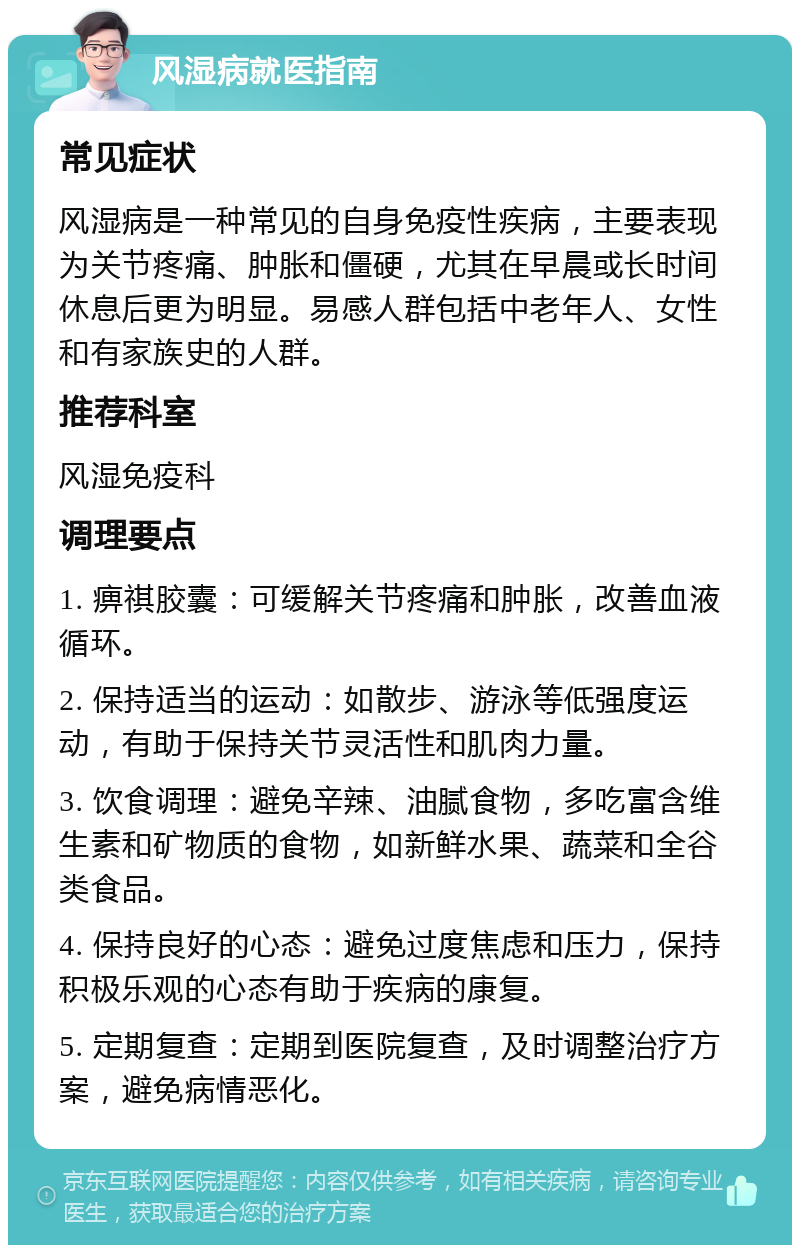 风湿病就医指南 常见症状 风湿病是一种常见的自身免疫性疾病，主要表现为关节疼痛、肿胀和僵硬，尤其在早晨或长时间休息后更为明显。易感人群包括中老年人、女性和有家族史的人群。 推荐科室 风湿免疫科 调理要点 1. 痹祺胶囊：可缓解关节疼痛和肿胀，改善血液循环。 2. 保持适当的运动：如散步、游泳等低强度运动，有助于保持关节灵活性和肌肉力量。 3. 饮食调理：避免辛辣、油腻食物，多吃富含维生素和矿物质的食物，如新鲜水果、蔬菜和全谷类食品。 4. 保持良好的心态：避免过度焦虑和压力，保持积极乐观的心态有助于疾病的康复。 5. 定期复查：定期到医院复查，及时调整治疗方案，避免病情恶化。