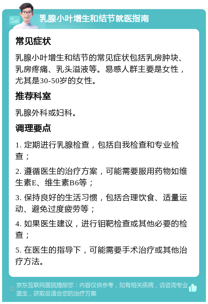 乳腺小叶增生和结节就医指南 常见症状 乳腺小叶增生和结节的常见症状包括乳房肿块、乳房疼痛、乳头溢液等。易感人群主要是女性，尤其是30-50岁的女性。 推荐科室 乳腺外科或妇科。 调理要点 1. 定期进行乳腺检查，包括自我检查和专业检查； 2. 遵循医生的治疗方案，可能需要服用药物如维生素E、维生素B6等； 3. 保持良好的生活习惯，包括合理饮食、适量运动、避免过度疲劳等； 4. 如果医生建议，进行钼靶检查或其他必要的检查； 5. 在医生的指导下，可能需要手术治疗或其他治疗方法。