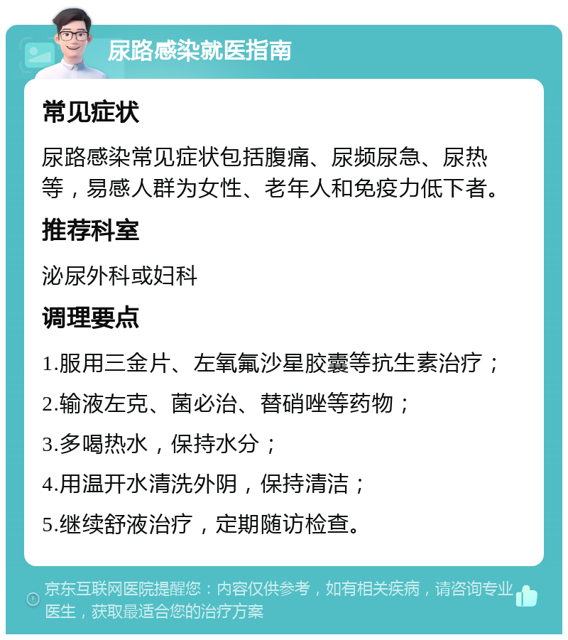 尿路感染就医指南 常见症状 尿路感染常见症状包括腹痛、尿频尿急、尿热等，易感人群为女性、老年人和免疫力低下者。 推荐科室 泌尿外科或妇科 调理要点 1.服用三金片、左氧氟沙星胶囊等抗生素治疗； 2.输液左克、菌必治、替硝唑等药物； 3.多喝热水，保持水分； 4.用温开水清洗外阴，保持清洁； 5.继续舒液治疗，定期随访检查。