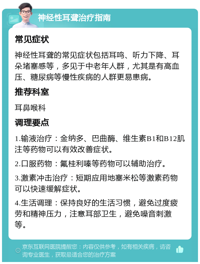 神经性耳聋治疗指南 常见症状 神经性耳聋的常见症状包括耳鸣、听力下降、耳朵堵塞感等，多见于中老年人群，尤其是有高血压、糖尿病等慢性疾病的人群更易患病。 推荐科室 耳鼻喉科 调理要点 1.输液治疗：金纳多、巴曲酶、维生素B1和B12肌注等药物可以有效改善症状。 2.口服药物：氟桂利嗪等药物可以辅助治疗。 3.激素冲击治疗：短期应用地塞米松等激素药物可以快速缓解症状。 4.生活调理：保持良好的生活习惯，避免过度疲劳和精神压力，注意耳部卫生，避免噪音刺激等。