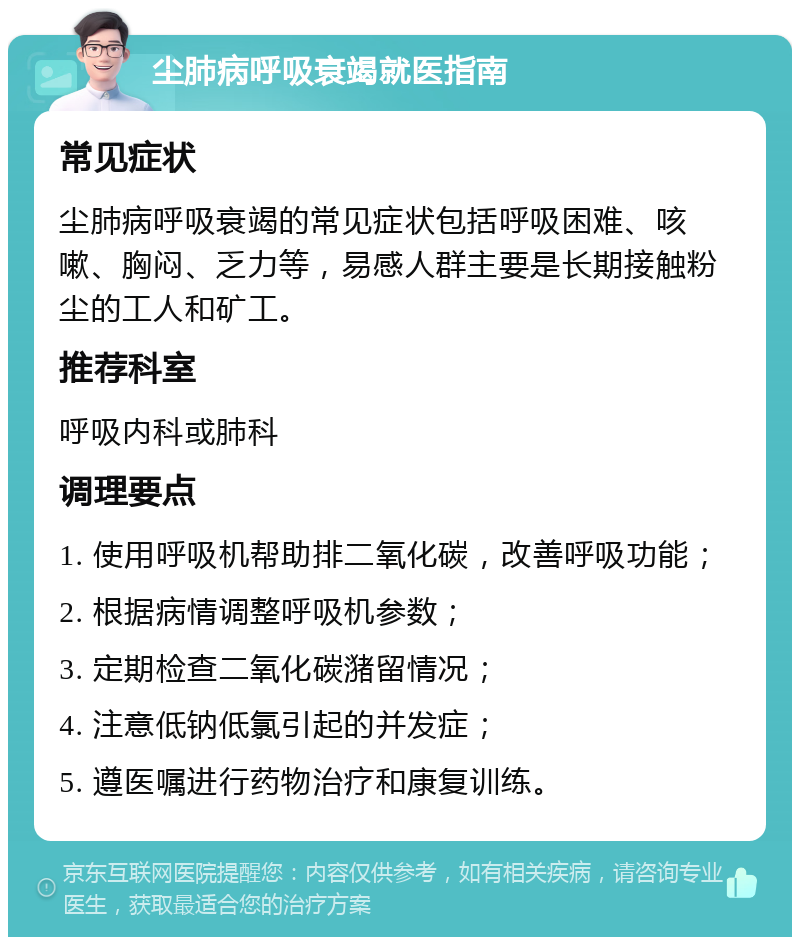 尘肺病呼吸衰竭就医指南 常见症状 尘肺病呼吸衰竭的常见症状包括呼吸困难、咳嗽、胸闷、乏力等，易感人群主要是长期接触粉尘的工人和矿工。 推荐科室 呼吸内科或肺科 调理要点 1. 使用呼吸机帮助排二氧化碳，改善呼吸功能； 2. 根据病情调整呼吸机参数； 3. 定期检查二氧化碳潴留情况； 4. 注意低钠低氯引起的并发症； 5. 遵医嘱进行药物治疗和康复训练。