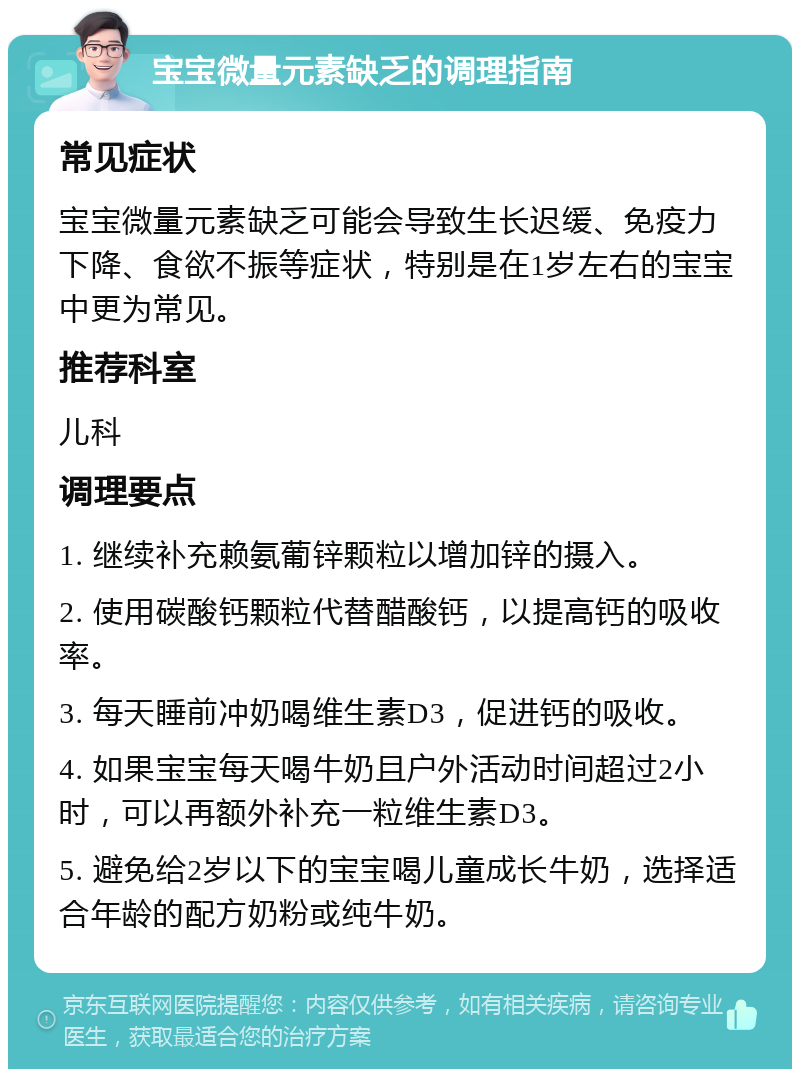 宝宝微量元素缺乏的调理指南 常见症状 宝宝微量元素缺乏可能会导致生长迟缓、免疫力下降、食欲不振等症状，特别是在1岁左右的宝宝中更为常见。 推荐科室 儿科 调理要点 1. 继续补充赖氨葡锌颗粒以增加锌的摄入。 2. 使用碳酸钙颗粒代替醋酸钙，以提高钙的吸收率。 3. 每天睡前冲奶喝维生素D3，促进钙的吸收。 4. 如果宝宝每天喝牛奶且户外活动时间超过2小时，可以再额外补充一粒维生素D3。 5. 避免给2岁以下的宝宝喝儿童成长牛奶，选择适合年龄的配方奶粉或纯牛奶。