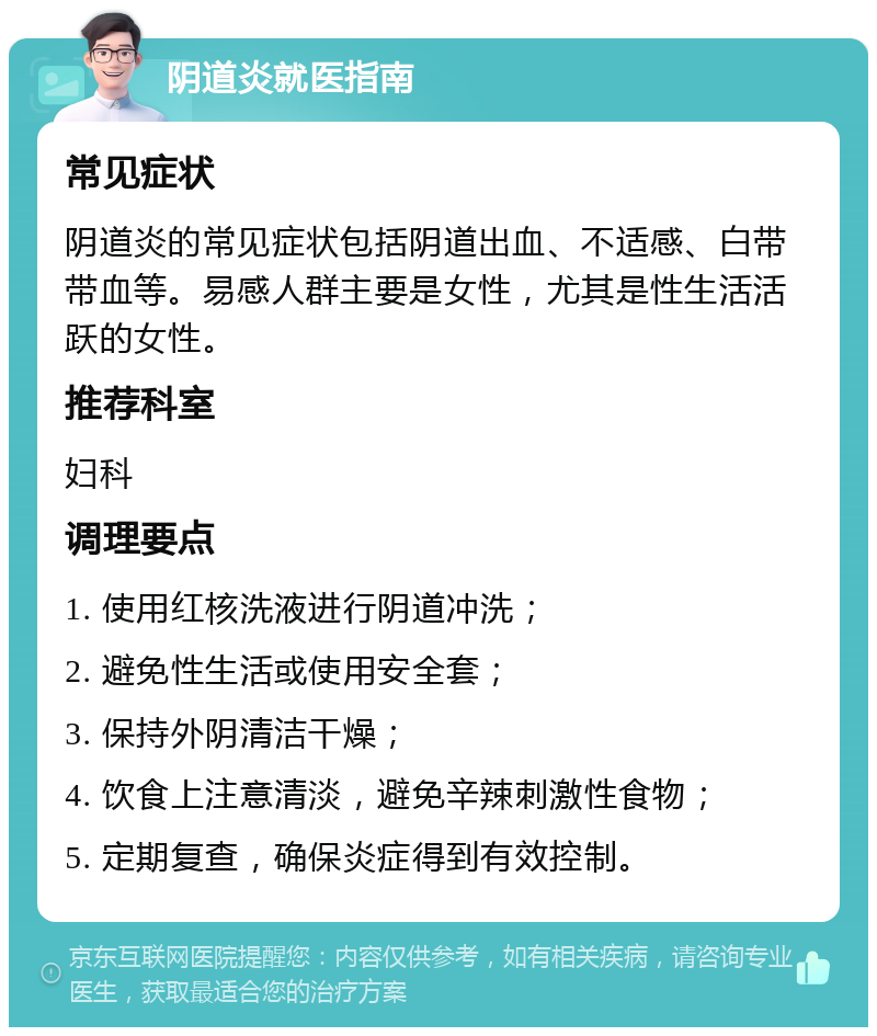 阴道炎就医指南 常见症状 阴道炎的常见症状包括阴道出血、不适感、白带带血等。易感人群主要是女性，尤其是性生活活跃的女性。 推荐科室 妇科 调理要点 1. 使用红核洗液进行阴道冲洗； 2. 避免性生活或使用安全套； 3. 保持外阴清洁干燥； 4. 饮食上注意清淡，避免辛辣刺激性食物； 5. 定期复查，确保炎症得到有效控制。