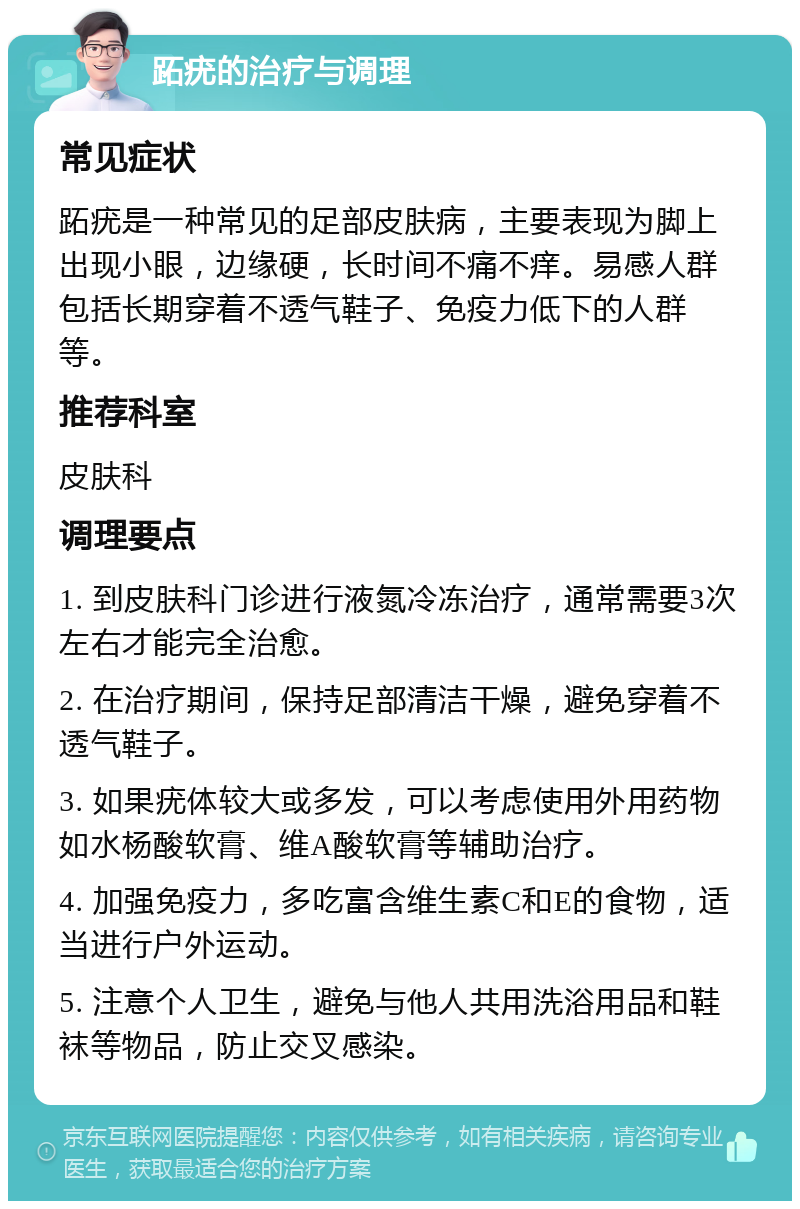 跖疣的治疗与调理 常见症状 跖疣是一种常见的足部皮肤病，主要表现为脚上出现小眼，边缘硬，长时间不痛不痒。易感人群包括长期穿着不透气鞋子、免疫力低下的人群等。 推荐科室 皮肤科 调理要点 1. 到皮肤科门诊进行液氮冷冻治疗，通常需要3次左右才能完全治愈。 2. 在治疗期间，保持足部清洁干燥，避免穿着不透气鞋子。 3. 如果疣体较大或多发，可以考虑使用外用药物如水杨酸软膏、维A酸软膏等辅助治疗。 4. 加强免疫力，多吃富含维生素C和E的食物，适当进行户外运动。 5. 注意个人卫生，避免与他人共用洗浴用品和鞋袜等物品，防止交叉感染。