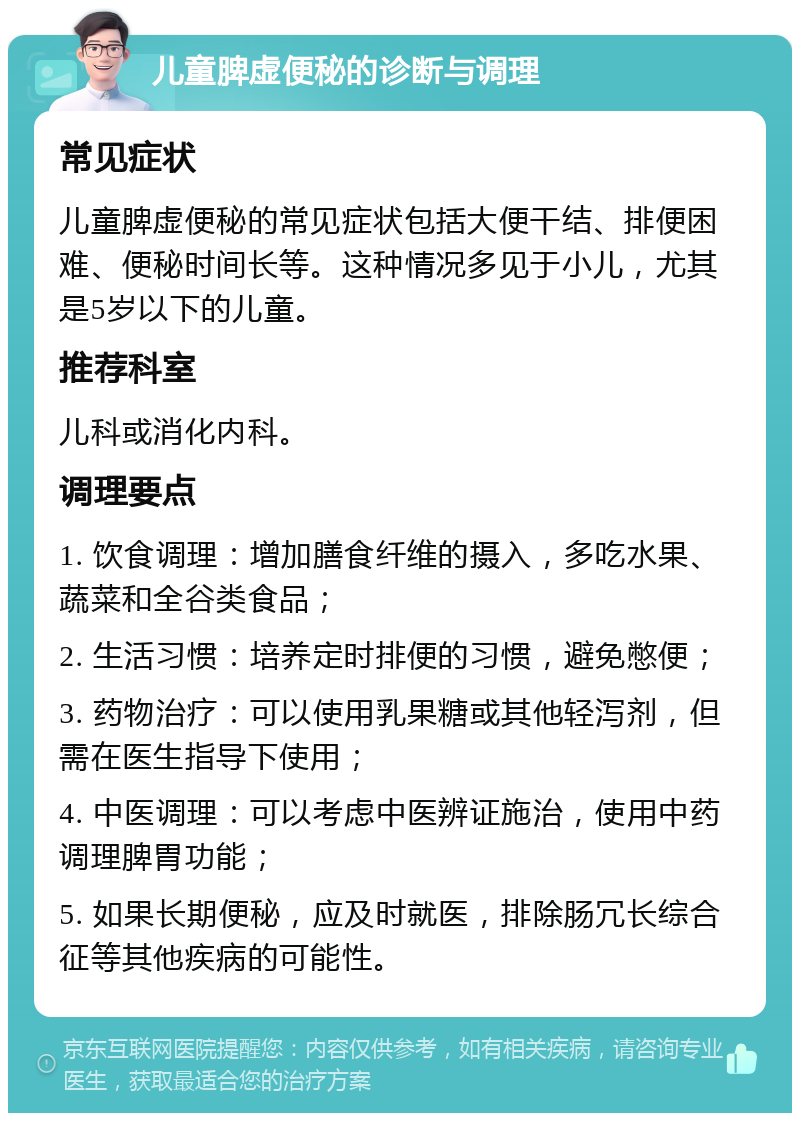 儿童脾虚便秘的诊断与调理 常见症状 儿童脾虚便秘的常见症状包括大便干结、排便困难、便秘时间长等。这种情况多见于小儿，尤其是5岁以下的儿童。 推荐科室 儿科或消化内科。 调理要点 1. 饮食调理：增加膳食纤维的摄入，多吃水果、蔬菜和全谷类食品； 2. 生活习惯：培养定时排便的习惯，避免憋便； 3. 药物治疗：可以使用乳果糖或其他轻泻剂，但需在医生指导下使用； 4. 中医调理：可以考虑中医辨证施治，使用中药调理脾胃功能； 5. 如果长期便秘，应及时就医，排除肠冗长综合征等其他疾病的可能性。