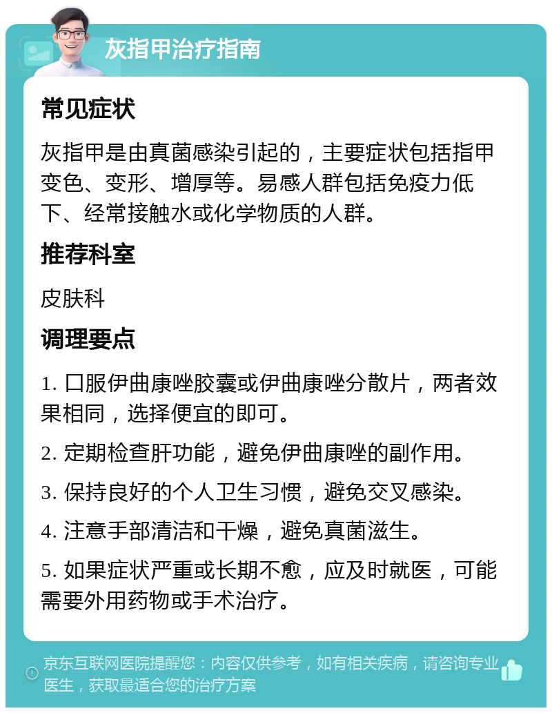 灰指甲治疗指南 常见症状 灰指甲是由真菌感染引起的，主要症状包括指甲变色、变形、增厚等。易感人群包括免疫力低下、经常接触水或化学物质的人群。 推荐科室 皮肤科 调理要点 1. 口服伊曲康唑胶囊或伊曲康唑分散片，两者效果相同，选择便宜的即可。 2. 定期检查肝功能，避免伊曲康唑的副作用。 3. 保持良好的个人卫生习惯，避免交叉感染。 4. 注意手部清洁和干燥，避免真菌滋生。 5. 如果症状严重或长期不愈，应及时就医，可能需要外用药物或手术治疗。