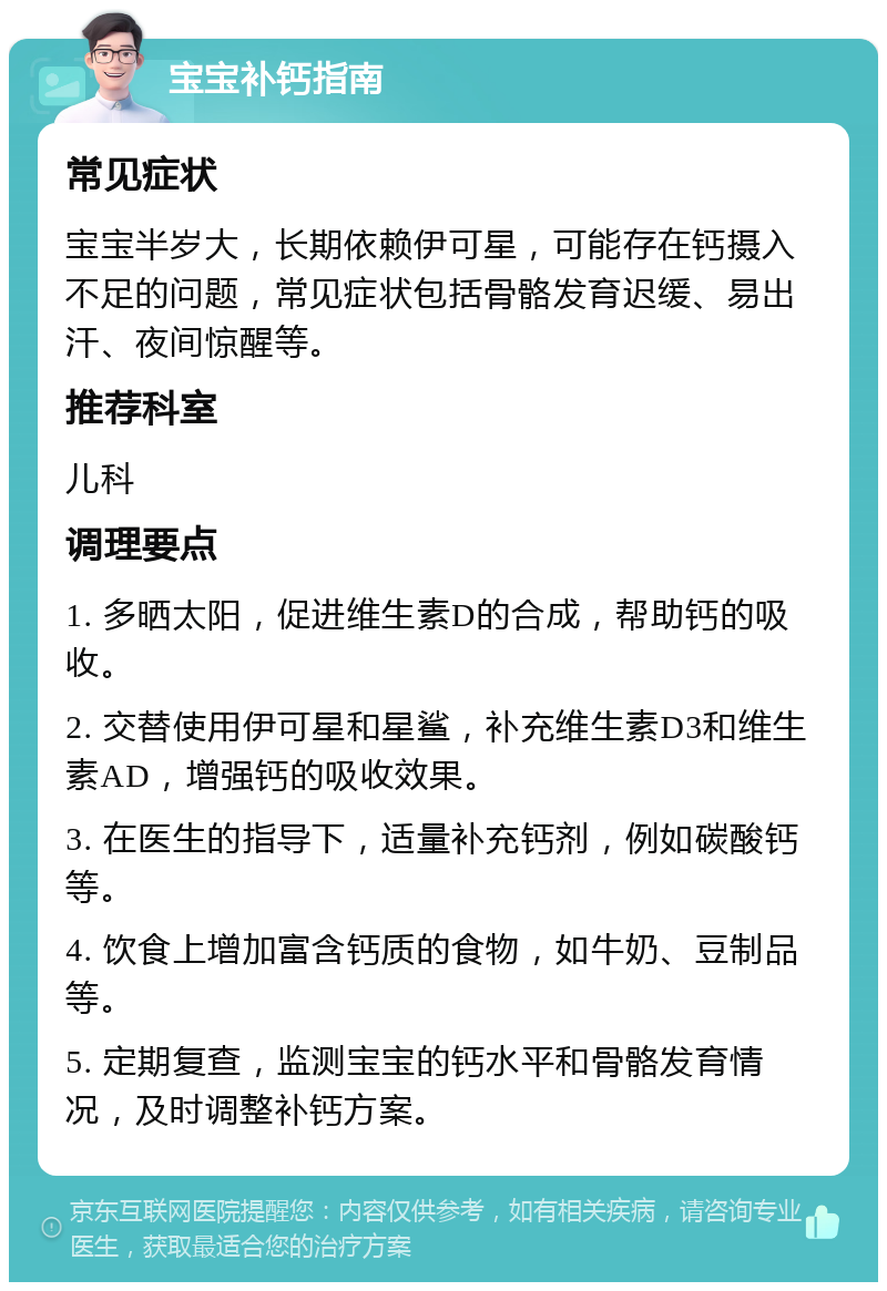 宝宝补钙指南 常见症状 宝宝半岁大，长期依赖伊可星，可能存在钙摄入不足的问题，常见症状包括骨骼发育迟缓、易出汗、夜间惊醒等。 推荐科室 儿科 调理要点 1. 多晒太阳，促进维生素D的合成，帮助钙的吸收。 2. 交替使用伊可星和星鲨，补充维生素D3和维生素AD，增强钙的吸收效果。 3. 在医生的指导下，适量补充钙剂，例如碳酸钙等。 4. 饮食上增加富含钙质的食物，如牛奶、豆制品等。 5. 定期复查，监测宝宝的钙水平和骨骼发育情况，及时调整补钙方案。