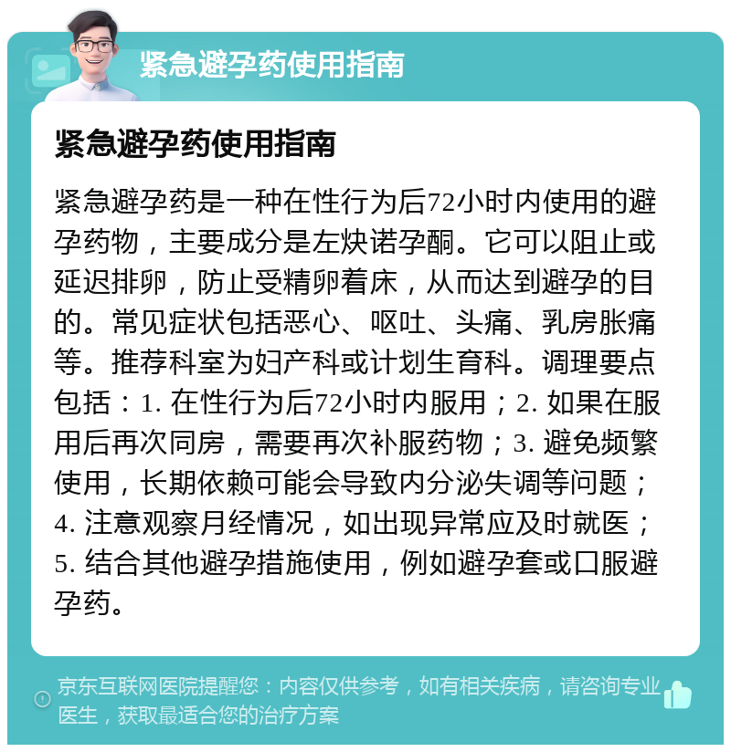 紧急避孕药使用指南 紧急避孕药使用指南 紧急避孕药是一种在性行为后72小时内使用的避孕药物，主要成分是左炔诺孕酮。它可以阻止或延迟排卵，防止受精卵着床，从而达到避孕的目的。常见症状包括恶心、呕吐、头痛、乳房胀痛等。推荐科室为妇产科或计划生育科。调理要点包括：1. 在性行为后72小时内服用；2. 如果在服用后再次同房，需要再次补服药物；3. 避免频繁使用，长期依赖可能会导致内分泌失调等问题；4. 注意观察月经情况，如出现异常应及时就医；5. 结合其他避孕措施使用，例如避孕套或口服避孕药。