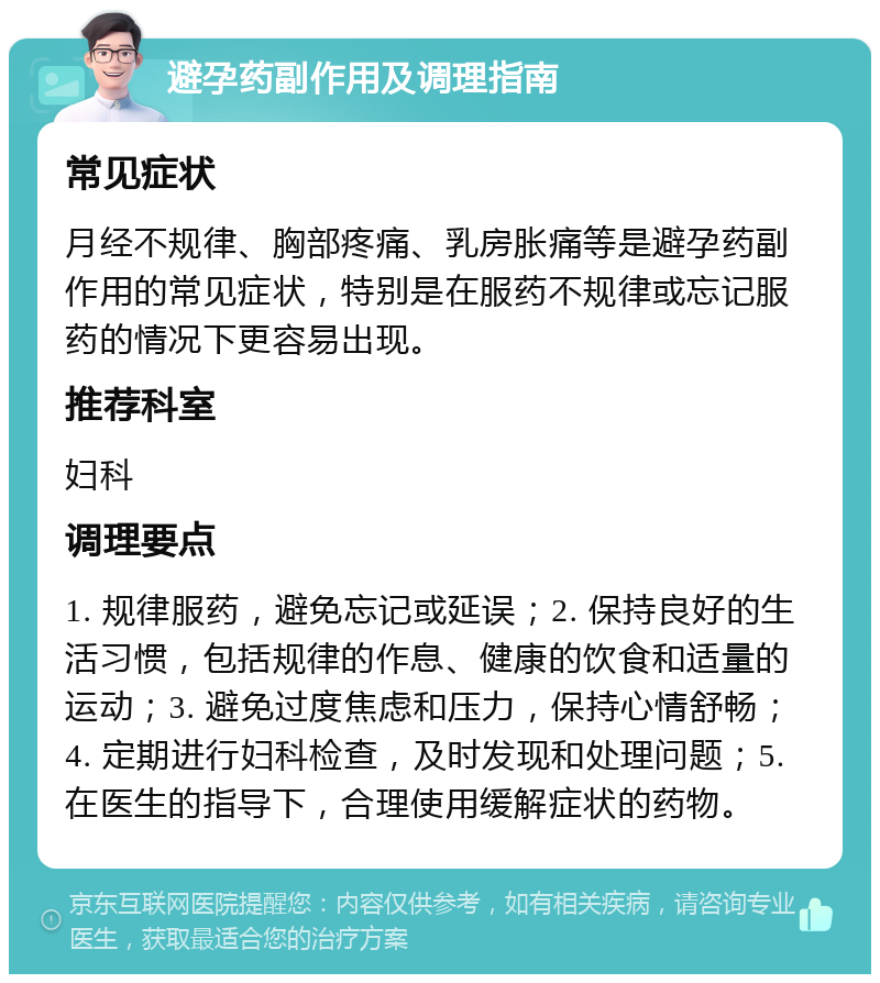 避孕药副作用及调理指南 常见症状 月经不规律、胸部疼痛、乳房胀痛等是避孕药副作用的常见症状，特别是在服药不规律或忘记服药的情况下更容易出现。 推荐科室 妇科 调理要点 1. 规律服药，避免忘记或延误；2. 保持良好的生活习惯，包括规律的作息、健康的饮食和适量的运动；3. 避免过度焦虑和压力，保持心情舒畅；4. 定期进行妇科检查，及时发现和处理问题；5. 在医生的指导下，合理使用缓解症状的药物。