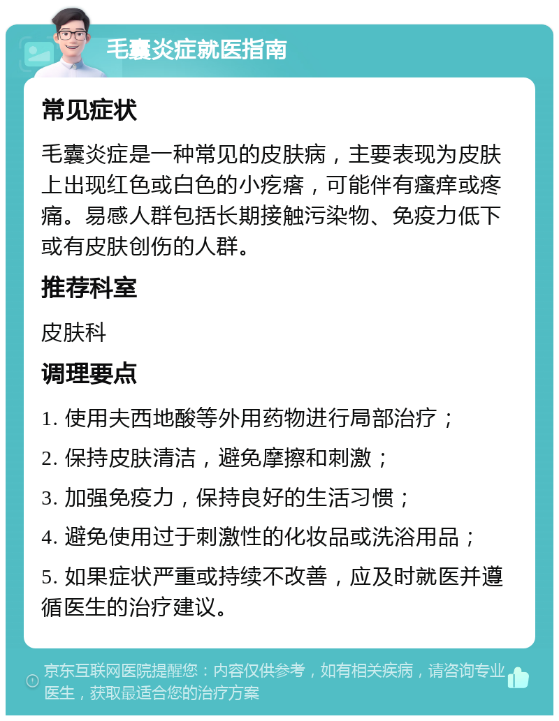 毛囊炎症就医指南 常见症状 毛囊炎症是一种常见的皮肤病，主要表现为皮肤上出现红色或白色的小疙瘩，可能伴有瘙痒或疼痛。易感人群包括长期接触污染物、免疫力低下或有皮肤创伤的人群。 推荐科室 皮肤科 调理要点 1. 使用夫西地酸等外用药物进行局部治疗； 2. 保持皮肤清洁，避免摩擦和刺激； 3. 加强免疫力，保持良好的生活习惯； 4. 避免使用过于刺激性的化妆品或洗浴用品； 5. 如果症状严重或持续不改善，应及时就医并遵循医生的治疗建议。