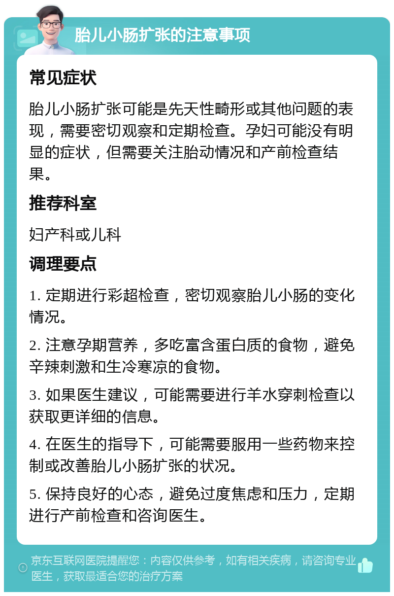 胎儿小肠扩张的注意事项 常见症状 胎儿小肠扩张可能是先天性畸形或其他问题的表现，需要密切观察和定期检查。孕妇可能没有明显的症状，但需要关注胎动情况和产前检查结果。 推荐科室 妇产科或儿科 调理要点 1. 定期进行彩超检查，密切观察胎儿小肠的变化情况。 2. 注意孕期营养，多吃富含蛋白质的食物，避免辛辣刺激和生冷寒凉的食物。 3. 如果医生建议，可能需要进行羊水穿刺检查以获取更详细的信息。 4. 在医生的指导下，可能需要服用一些药物来控制或改善胎儿小肠扩张的状况。 5. 保持良好的心态，避免过度焦虑和压力，定期进行产前检查和咨询医生。