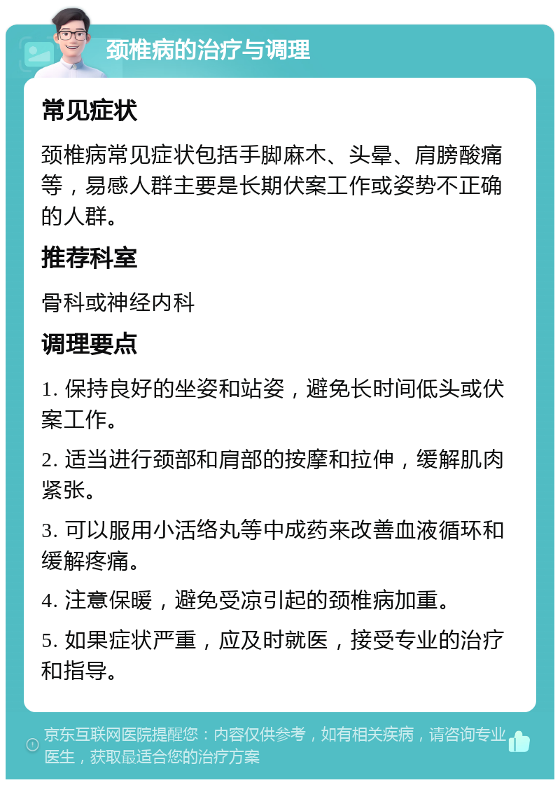 颈椎病的治疗与调理 常见症状 颈椎病常见症状包括手脚麻木、头晕、肩膀酸痛等，易感人群主要是长期伏案工作或姿势不正确的人群。 推荐科室 骨科或神经内科 调理要点 1. 保持良好的坐姿和站姿，避免长时间低头或伏案工作。 2. 适当进行颈部和肩部的按摩和拉伸，缓解肌肉紧张。 3. 可以服用小活络丸等中成药来改善血液循环和缓解疼痛。 4. 注意保暖，避免受凉引起的颈椎病加重。 5. 如果症状严重，应及时就医，接受专业的治疗和指导。