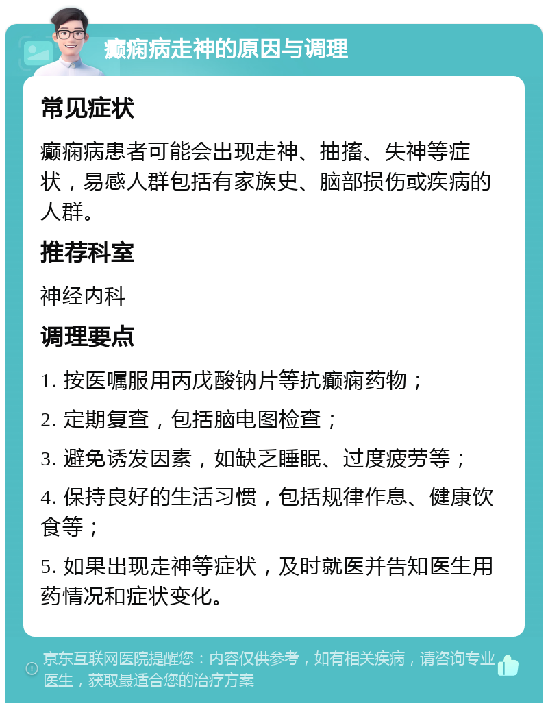 癫痫病走神的原因与调理 常见症状 癫痫病患者可能会出现走神、抽搐、失神等症状，易感人群包括有家族史、脑部损伤或疾病的人群。 推荐科室 神经内科 调理要点 1. 按医嘱服用丙戊酸钠片等抗癫痫药物； 2. 定期复查，包括脑电图检查； 3. 避免诱发因素，如缺乏睡眠、过度疲劳等； 4. 保持良好的生活习惯，包括规律作息、健康饮食等； 5. 如果出现走神等症状，及时就医并告知医生用药情况和症状变化。