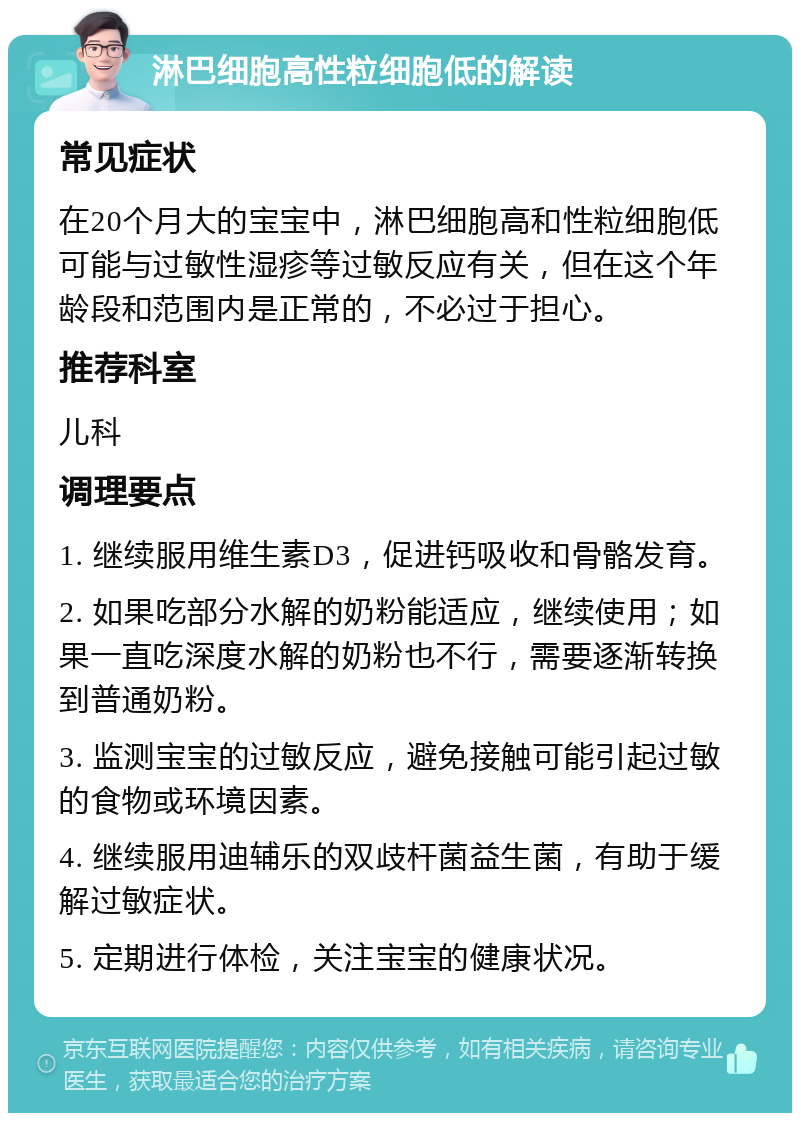 淋巴细胞高性粒细胞低的解读 常见症状 在20个月大的宝宝中，淋巴细胞高和性粒细胞低可能与过敏性湿疹等过敏反应有关，但在这个年龄段和范围内是正常的，不必过于担心。 推荐科室 儿科 调理要点 1. 继续服用维生素D3，促进钙吸收和骨骼发育。 2. 如果吃部分水解的奶粉能适应，继续使用；如果一直吃深度水解的奶粉也不行，需要逐渐转换到普通奶粉。 3. 监测宝宝的过敏反应，避免接触可能引起过敏的食物或环境因素。 4. 继续服用迪辅乐的双歧杆菌益生菌，有助于缓解过敏症状。 5. 定期进行体检，关注宝宝的健康状况。