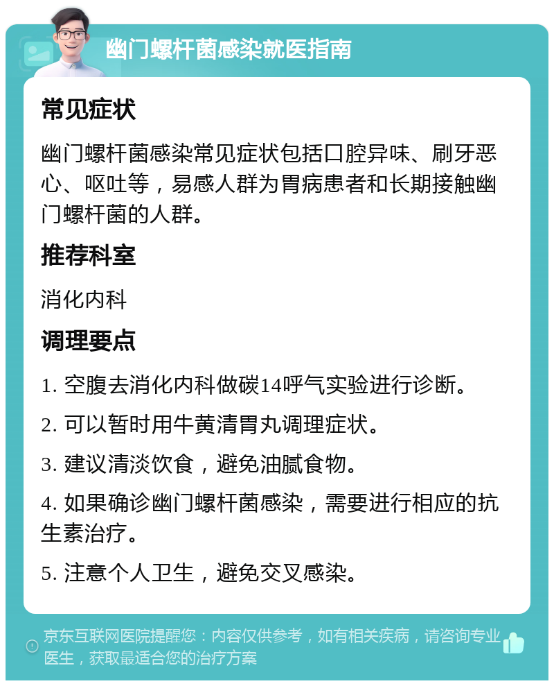 幽门螺杆菌感染就医指南 常见症状 幽门螺杆菌感染常见症状包括口腔异味、刷牙恶心、呕吐等，易感人群为胃病患者和长期接触幽门螺杆菌的人群。 推荐科室 消化内科 调理要点 1. 空腹去消化内科做碳14呼气实验进行诊断。 2. 可以暂时用牛黄清胃丸调理症状。 3. 建议清淡饮食，避免油腻食物。 4. 如果确诊幽门螺杆菌感染，需要进行相应的抗生素治疗。 5. 注意个人卫生，避免交叉感染。