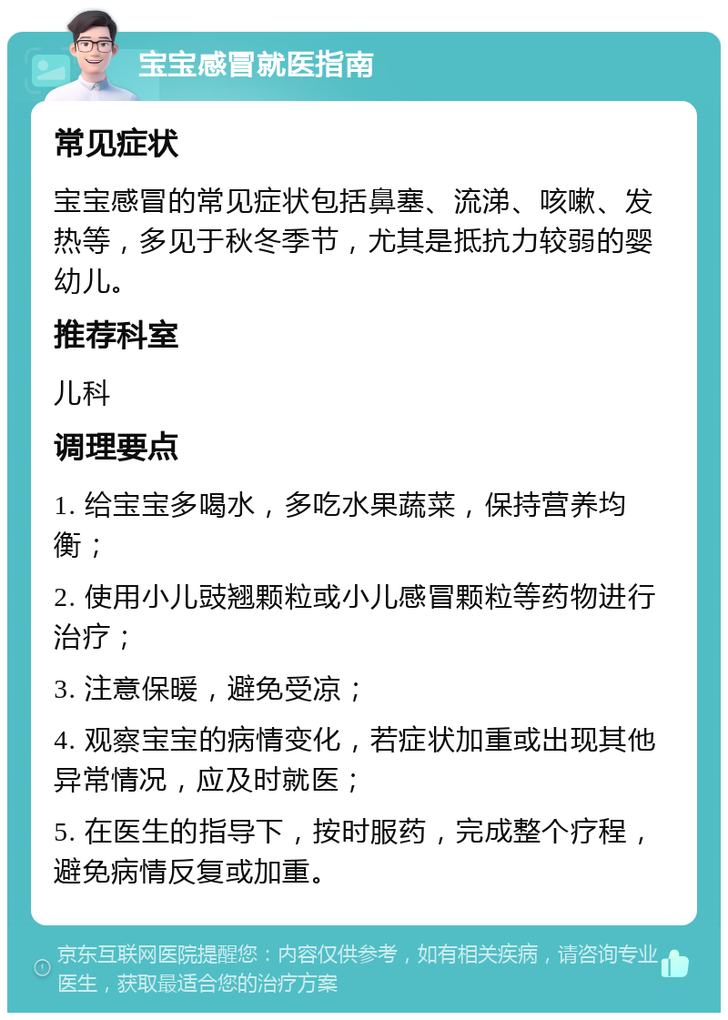 宝宝感冒就医指南 常见症状 宝宝感冒的常见症状包括鼻塞、流涕、咳嗽、发热等，多见于秋冬季节，尤其是抵抗力较弱的婴幼儿。 推荐科室 儿科 调理要点 1. 给宝宝多喝水，多吃水果蔬菜，保持营养均衡； 2. 使用小儿豉翘颗粒或小儿感冒颗粒等药物进行治疗； 3. 注意保暖，避免受凉； 4. 观察宝宝的病情变化，若症状加重或出现其他异常情况，应及时就医； 5. 在医生的指导下，按时服药，完成整个疗程，避免病情反复或加重。