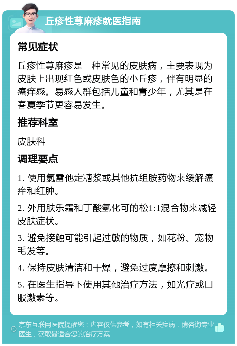 丘疹性荨麻疹就医指南 常见症状 丘疹性荨麻疹是一种常见的皮肤病，主要表现为皮肤上出现红色或皮肤色的小丘疹，伴有明显的瘙痒感。易感人群包括儿童和青少年，尤其是在春夏季节更容易发生。 推荐科室 皮肤科 调理要点 1. 使用氯雷他定糖浆或其他抗组胺药物来缓解瘙痒和红肿。 2. 外用肤乐霜和丁酸氢化可的松1:1混合物来减轻皮肤症状。 3. 避免接触可能引起过敏的物质，如花粉、宠物毛发等。 4. 保持皮肤清洁和干燥，避免过度摩擦和刺激。 5. 在医生指导下使用其他治疗方法，如光疗或口服激素等。