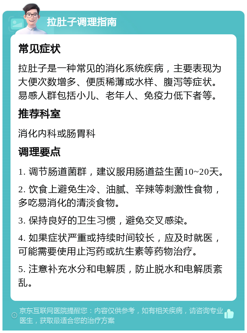 拉肚子调理指南 常见症状 拉肚子是一种常见的消化系统疾病，主要表现为大便次数增多、便质稀薄或水样、腹泻等症状。易感人群包括小儿、老年人、免疫力低下者等。 推荐科室 消化内科或肠胃科 调理要点 1. 调节肠道菌群，建议服用肠道益生菌10~20天。 2. 饮食上避免生冷、油腻、辛辣等刺激性食物，多吃易消化的清淡食物。 3. 保持良好的卫生习惯，避免交叉感染。 4. 如果症状严重或持续时间较长，应及时就医，可能需要使用止泻药或抗生素等药物治疗。 5. 注意补充水分和电解质，防止脱水和电解质紊乱。