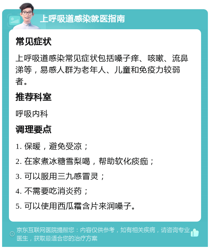 上呼吸道感染就医指南 常见症状 上呼吸道感染常见症状包括嗓子痒、咳嗽、流鼻涕等，易感人群为老年人、儿童和免疫力较弱者。 推荐科室 呼吸内科 调理要点 1. 保暖，避免受凉； 2. 在家煮冰糖雪梨喝，帮助软化痰痂； 3. 可以服用三九感冒灵； 4. 不需要吃消炎药； 5. 可以使用西瓜霜含片来润嗓子。